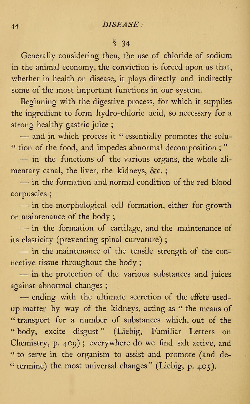 % 34 Generally considering then, the use of chloride of sodium in the animal economy, the conviction is forced upon us that, whether in health or disease, it plays directly and indirectly some of the most important functions in our system. Beginning with the digestive process, for which it supplies the ingredient to form hydro-chloric acid, so necessary for a strong healthy gastric juice ; — and in which process it  essentially promotes the solu-  tion of the food, and impedes abnormal decomposition ;  — in the functions of the various organs, the whole ali- mentary canal, the liver, the kidneys, &c. ; — in the formation and normal condition of the red blood corpuscles ; — in the morphological cell formation, either for growth or maintenance of the body ; — in the formation of cartilage, and the maintenance of its elasticity (preventing spinal curvature) ; — in the maintenance of the tensile strength of the con- nective tissue throughout the body ; — in the protection of the various substances and juices against abnormal changes ; — ending with the ultimate secretion of the effete used- up matter by way of the kidneys, acting as  the means of  transport for a number of substances which, out of the  body, excite disgust (Liebig, Familiar Letters on Chemistry, p. 409) ; everywhere do we find salt active, and  to serve in the organism to assist and promote (and de-  termine) the most universal changes  (Liebig, p. 405).