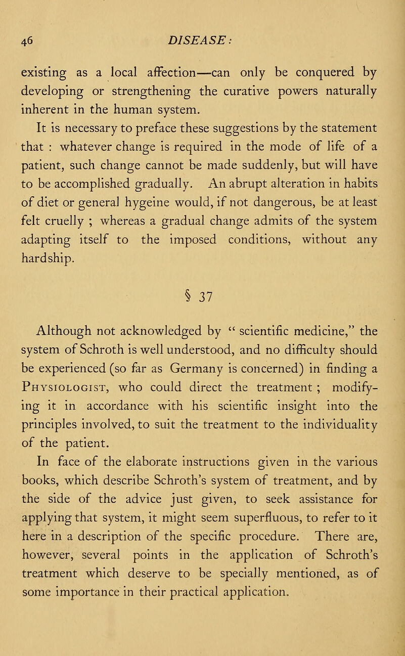 existing as a local affection—can only be conquered by developing or strengthening the curative powers naturally inherent in the human system. It is necessary to preface these suggestions by the statement that : whatever change is required in the mode of life of a patient, such change cannot be made suddenly, but will have to be accomplished gradually. An abrupt alteration in habits of diet or genera] hygeine would, if not dangerous, be at least felt cruelly ; whereas a gradual change admits of the system adapting itself to the imposed conditions, without any hardship. § 37 Although not acknowledged by  scientific medicine, the system of Schroth is well understood, and no difficulty should be experienced (so far as Germany is concerned) in finding a Physiologist, who could direct the treatment ; modify- ing it in accordance with his scientific insight into the principles involved, to suit the treatment to the individuality of the patient. In face of the elaborate instructions given in the various books, which describe Schroth's system of treatment, and by the side of the advice just given, to seek assistance for applying that system, it might seem superfluous, to refer to it here in a description of the specific procedure. There are, however, several points in the application of Schroth's treatment which deserve to be specially mentioned, as of some importance in their practical application.