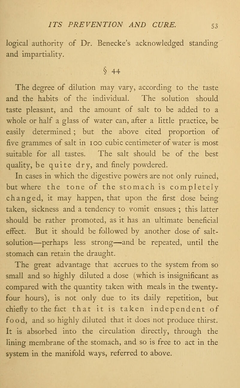 logical authority of Dr. Benecke's acknowledged standing and impartiality. § 44 The degree of dilution may vary, according to the taste and the habits of the individual. The solution should taste pleasant, and the amount of salt to be added to a whole or half a glass of water can, after a little practice, be easily determined; but the above cited proportion of five grammes of salt in 100 cubic centimeter of water is most o suitable for all tastes. The salt should be of the best quality, be quite dry, and finely powdered. In cases in which the digestive powers are not only ruined, but where the tone of the stomach is completely changed, it may happen, that upon the first dose being taken, sickness and a tendency to vomit ensues ; this latter should be rather promoted, as it has an ultimate beneficial efi^ect. But it should be followed by another dose of salt- solution—perhaps less strong—and be repeated, until the stomach can retain the draught. The great advantage that accrues to the system from so small and so highly diluted a dose (which is insignificant as compared with the quantity taken with meals in the twenty- four hours), is not only due to its daily repetition, but chiefly to the fact that it is taken independent of f o o d, and so highly diluted that it does not produce thirst. It is absorbed into the circulation directly, through the lining membrane of the stomach, and so is free to act in the system in the manifold ways, referred to above.