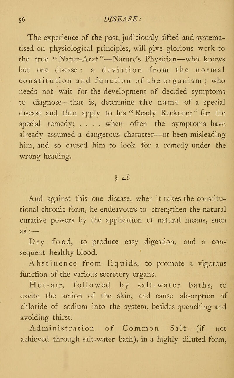 The experience of the past, judiciously sifted and systema- tised on physiological principles, will give glorious work to the true  Natur-Arzt —Nature's Physician—who knows but one disease : a deviation from the normal constitution and function of the organism; who needs not wait for the development of decided symptoms to diagnose—that is, determine the name of a special disease and then apply to his  Ready Reckoner for the special remedy; .... when often the symptoms have already assumed a dangerous character—or been misleading him, and so caused him to look for a remedy under the wrong heading. § 48 And against this one disease, when it takes the constitu- tional chronic form, he endeavours to strengthen the natural curative powers by the application of natural means, such as :— Dry food, to produce easy digestion, and a con- sequent healthy blood. Abstinence from liquids, to promote a vigorous function of the various secretory organs. Hot-air, followed by salt-water baths, to excite the action of the skin, and cause absorption of chloride of sodium into the system, besides quenching and avoiding thirst. Administration of Common Salt (if not achieved through salt-water bath), in a highly diluted form,