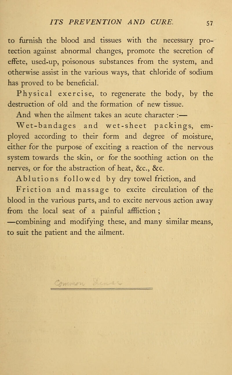 to furnish the blood and tissues with the necessary pro- tection against abnormal changes, promote the secretion of effete, used-up, poisonous substances from the system, and otherwise assist in the various ways, that chloride of sodium has proved to be beneficial. Physical exercise, to regenerate the body, by the destruction of old and the formation of new tissue. And when the ailment takes an acute character :— Wet-bandages and wet-sheet packings, em- ployed according to their form and degree of moisture, either for the purpose of exciting a reaction of the nervous system towards the skin, or for the soothing action on the nerves, or for the abstraction of heat, &c., &c. Ablutions followed by dry towel friction, and Friction and massage to excite circulation of the blood in the various parts, and to excite nervous action away from the local seat of a painful affliction ; —combining and modifying these, and many similar means, to suit the patient and the ailment.