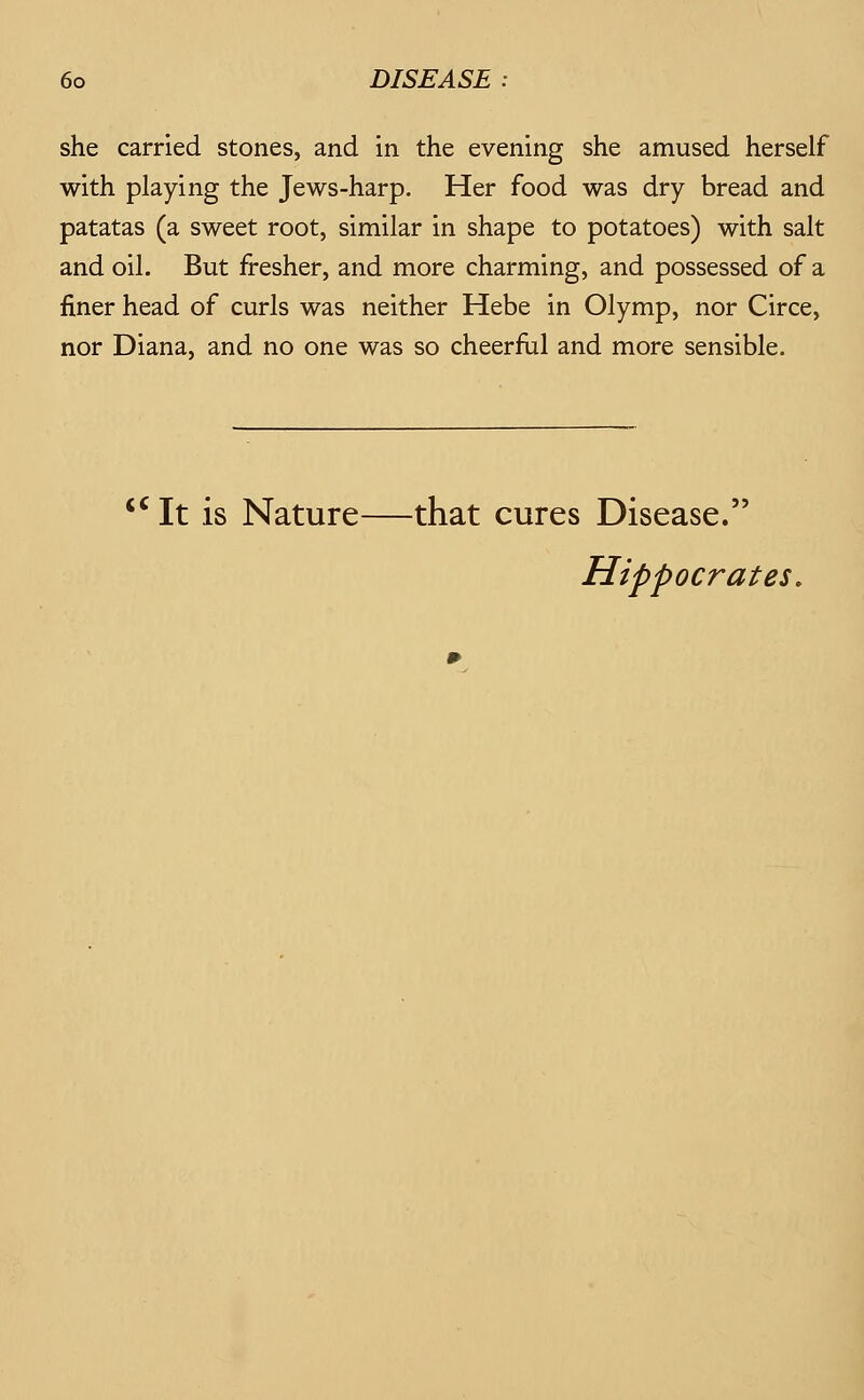 she carried stones, and in the evening she amused herself with playing the Jews-harp. Her food was dry bread and patatas (a sweet root, similar in shape to potatoes) with salt and oil. But fresher, and more charming, and possessed of a finer head of curls was neither Hebe in Olymp, nor Circe, nor Diana, and no one was so cheerfiil and more sensible. '^It is Nature—that cures Disease. Hippocrates,