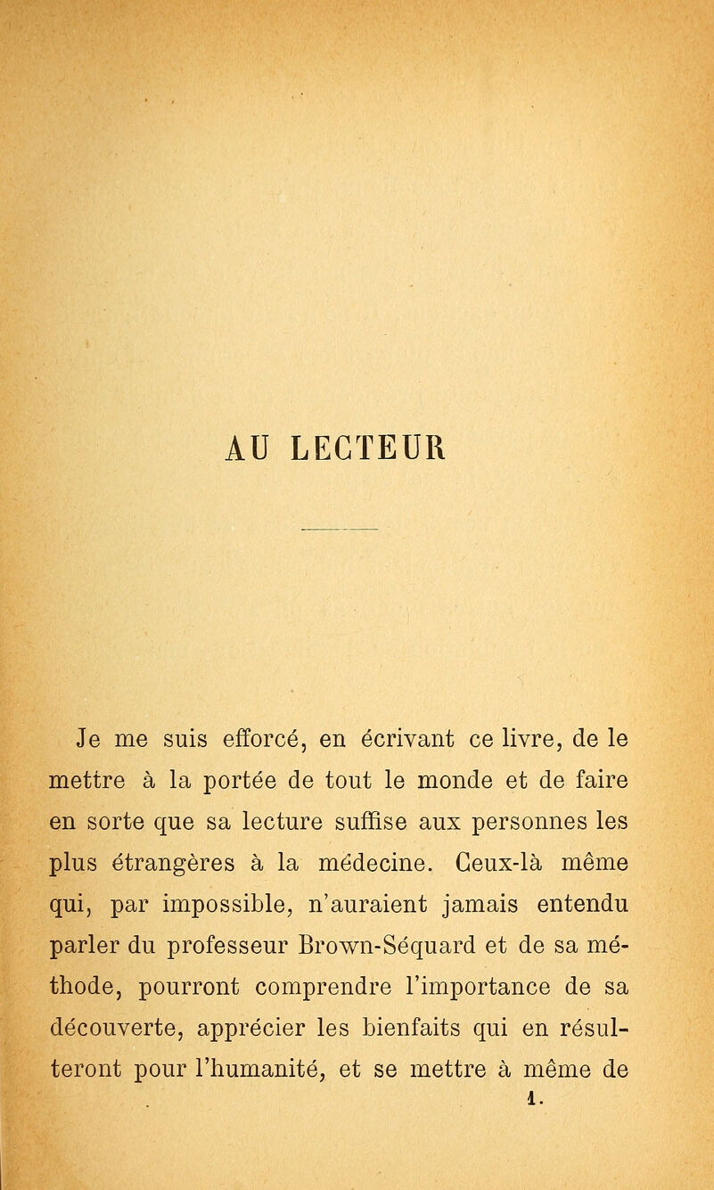 AU LECTEUR Je me suis efforcé, en écrivant ce livre, de le mettre à la portée de tout le monde et de faire en sorte que sa lecture suffise aux personnes les plus étrangères à la médecine. Ceux-là même qui, par impossible, n'auraient jamais entendu parler du professeur Brown-Séquard et de sa mé- thode, pourront comprendre l'importance de sa découverte, apprécier les bienfaits qui en résul- teront pour l'humanité, et se mettre à même de