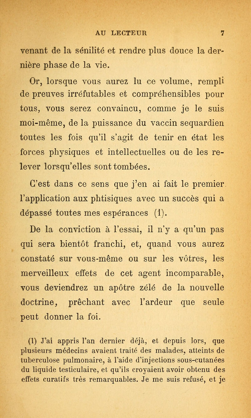 venant de la sénilité et rendre plus douce la der- nière phase de la vie. Or, lorsque vous aurez lu ce volume, rempli de preuves irréfutables et compréhensibles pour tous, vous serez convaincu, com-me je le suis moi-même, de la puissance du vaccin sequardien toutes les fois qu'il s'agit de tenir en état les forces physiques et intellectuelles ou de les re- lever lorsqu'elles sont tombées. C'est dans ce sens que j'en ai fait le premier l'application aux phtisiques avec un succès qui a dépassé toutes mes espérances (1). De la conviction à l'essai, il n'y a qu'un pas qui sera bientôt franchi, et, quand vous aurez constaté sur vous-même ou sur les vôtres, les merveilleux effets de cet agent incomparable, vous deviendrez un apôtre zélé de la nouvelle doctrine, prêchant avec l'ardeur que seule peut donner la foi. (1) J'ai appris l'an dernier déjà, et depuis lors, que plusieurs médecins avaient traité des malades, atteints de tuberculose pulmonaire, à l'aide d'injections sous-cutanées du liquide testiculaire, et qu'ils croyaient avoir obtenu des effets curatifs très remarquables. Je me suis refusé, et je