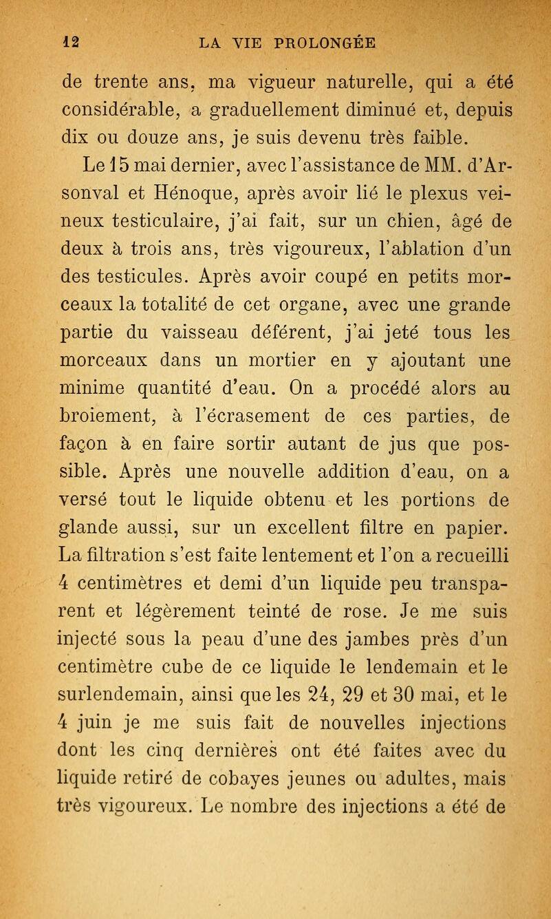 de trente ans. ma vigueur naturelle, qui a été considérable, a graduellement diminué et, depuis dix ou douze ans, je suis devenu très faible. Le i 5 mai dernier, avec l'assistance de MM. d'Ar- sonval et Hénoque, après avoir lié le plexus vei- neux testiculaire, j'ai fait, sur un chien, âgé de deux à trois ans, très vigoureux, l'ablation d'un des testicules. Après avoir coupé en petits mor- ceaux la totalité de cet organe, avec une grande partie du vaisseau déférent, j'ai jeté tous les morceaux dans un mortier en y ajoutant une minime quantité d'eau. On a procédé alors au broiement, à l'écrasement de ces parties, de façon à en faire sortir autant de jus que pos- sible. Après une nouvelle addition d'eau, on a versé tout le liquide obtenu et les portions de glande aussi, sur un excellent filtre en papier. La filtration s'est faite lentement et l'on a recueilli 4 centimètres et demi d'un liquide peu transpa- rent et légèrement teinté de rose. Je me suis injecté sous la peau d'une des jambes près d'un centimètre cube de ce liquide le lendemain et le surlendemain, ainsi que les 24, 29 et 30 mai, et le 4 juin je me suis fait de nouvelles injections dont les cinq dernières ont été faites avec du liquide retiré de cobayes jeunes ou adultes, mais très vigoureux. Le nombre des injections a été de