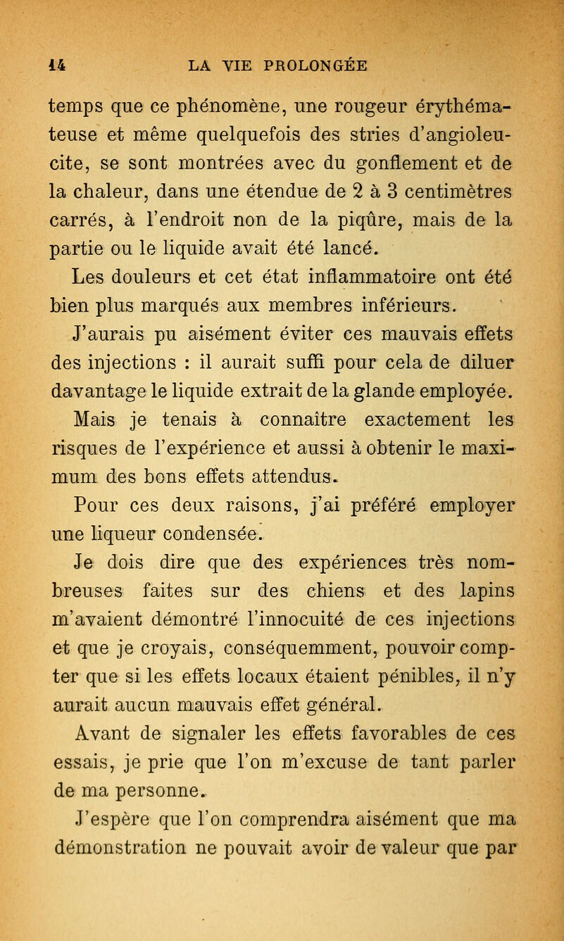 temps que ce phénomène, une rougeur érythéma- teuse et même quelquefois des stries d'angioleu- cite, se sont montrées avec du gonflement et de la chaleur, dans une étendue de 2 à 3 centimètres carrés, à l'endroit non de la piqûre, mais de la partie ou le liquide avait été lancé. Les douleurs et cet état inflammatoire ont été bien plus marqués aux membres inférieurs. J'aurais pu aisément éviter ces mauvais effets des injections : il aurait suffi, pour cela de diluer davantage le liquide extrait de la glande employée. Mais je tenais à connaître exactement les risques de l'expérience et aussi à obtenir le maxi- mum des bons effets attendus. Pour ces deux raisons, j'ai préféré employer une liqueur condensée. Je dois dire que des expériences très nom- breuses faites sur des chiens et des lapins m'avaient démontré l'innocuité de ces injections et que je croyais, conséquemment, pouvoir comp- ter que si les effets locaux étaient pénibles, il n'y aurait aucun mauvais effet général. Avant de signaler les effets favorables de ces essais, je prie que l'on m'excuse de tant parler de ma personne. J'espère que l'on comprendra aisément que ma démonstration ne pouvait avoir de valeur que par