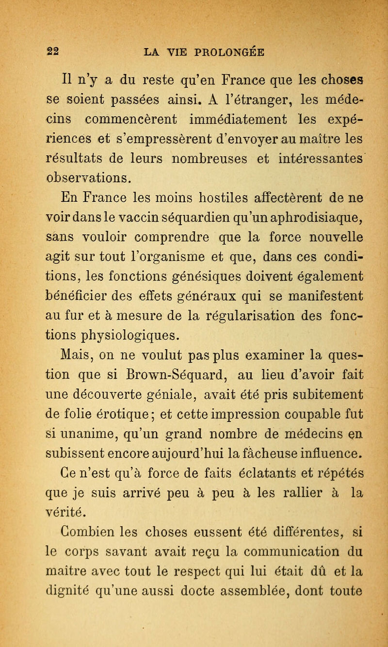 Il n'y a du reste qu'en France que les choses se soient passées ainsi. A l'étranger, les méde- cins commencèrent immédiatement les expé- riences et s'empressèrent d'envoyer au maître les résultats de leurs nombreuses et intéressantes' observations. En France les moins hostiles affectèrent de ne voir dans le vaccin séquardien qu'un aphrodisiaque, sans vouloir comprendre que la force nouvelle agit sur tout l'organisme et que, dans ces condi- tions, les fonctions génésiques doivent également bénéficier des effets généraux qui se manifestent au fur et à mesure de la régularisation des fonc- tions physiologiques. Mais, on ne voulut pas plus examiner la ques- tion que si Brown-Séquard, au lieu d'avoir fait une découverte géniale, avait été pris subitement de fohe erotique ; et cette impression coupable fut si unanime, qu'un grand nombre de médecins en subissent encore aujourd'hui la fâcheuse influence. Ce n'est qu'à force de faits éclatants et répétés que je suis arrivé peu à peu à les rallier à la vérité. Combien les choses eussent été différentes, si le corps savant avait reçu la communication du maître avec tout le respect qui lui était dû et la dignité qu'une aussi docte assemblée, dont toute