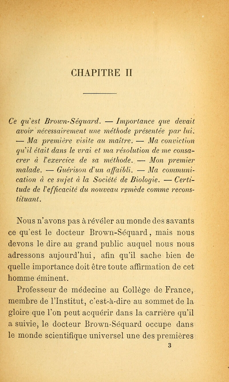 CHAPITRE II Ce quest Brown-Séquard. — Imiportance que devait avoir nécessairement une méthode présentée 'par lui. — Ma première visite au maître. — Ma conviction quil était dans le vrai et ma résolution de me consa- crer à Vexercice de sa méthode. — Mon premier malade. — Gué7ison d'un affaibli. — Ma communi- cation à ce sujet à la Société de Biologie. — Certi- tude de l'efficacité du nouveau remède comme recons- tituant. Nous n'avons pas à révéler au monde des savants ce qu'est le docteur Brown-Séquard, mais nous devons le dire au grand public auquel nous nous adressons aujourd'hui, afin qu'il sache bien de quelle importance doit être toute affirmation de cet homme éminent. Professeur de médecine au Collège de France, membre de l'Institut, c'est-à-dire au sommet de la gloire que l'on peut acquérir dans la carrière qu'il a suivie, le docteur Brown-Séquard occupe dans le monde scientifique universel une des premières