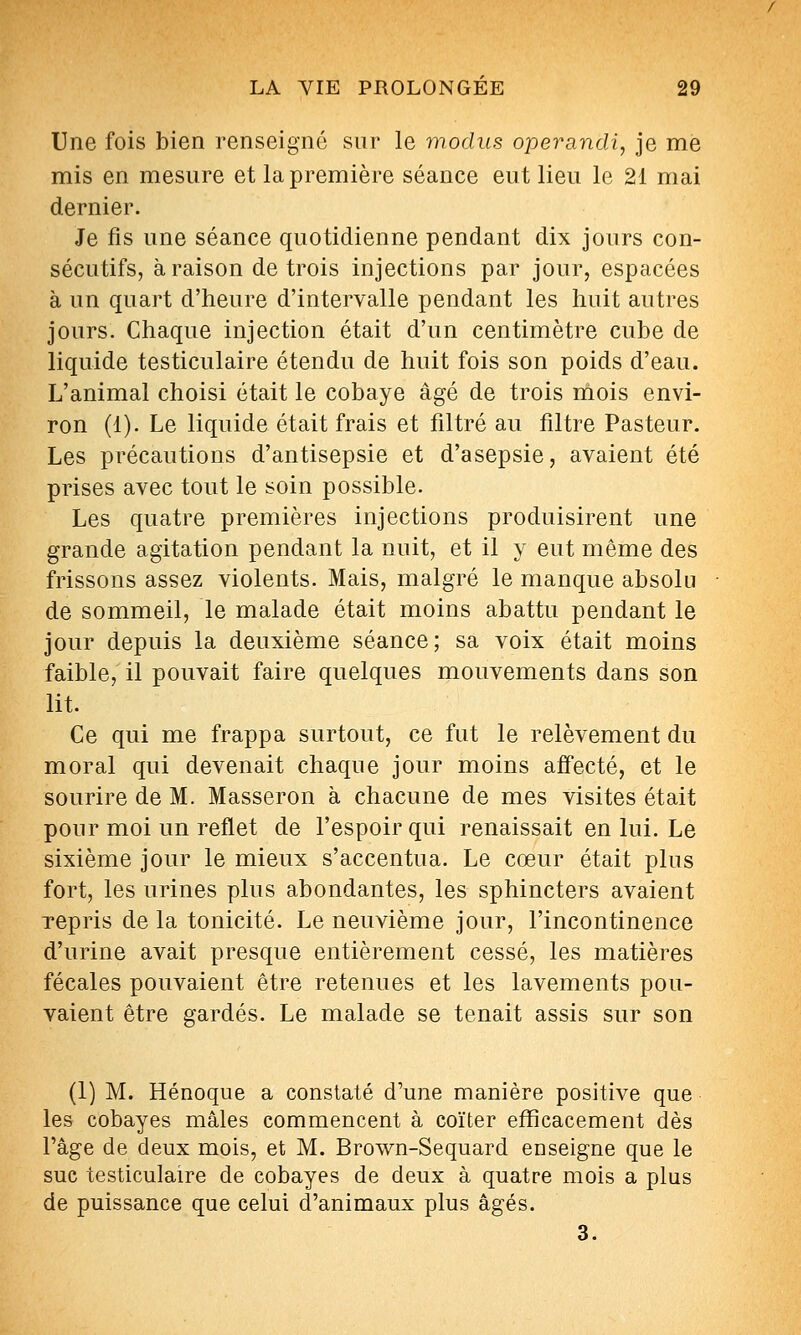 Une fois bien renseigné sur le modus operandi, je me mis en mesure et la première séance eut lieu le 21 mai dernier. Je fis une séance quotidienne pendant dix jours con- sécutifs, à raison de trois injections par jour, espacées à un quart d'heure d'intervalle pendant les huit autres jours. Chaque injection était d'un centimètre cube de liquide testiculaire étendu de huit fois son poids d'eau. L'animal choisi était le cobaye âgé de trois niois envi- ron (1). Le liquide était frais et filtré au filtre Pasteur. Les précautions d'antisepsie et d'asepsie, avaient été prises avec tout le soin possible. Les quatre premières injections produisirent une grande agitation pendant la nuit, et il y eut même des frissons assez violents. Mais, malgré le manque absolu de sommeil, le malade était moins abattu pendant le jour depuis la deuxième séance; sa voix était moins faible, il pouvait faire quelques mouvements dans son lit. Ce qui me frappa surtout, ce fut le relèvement du moral qui devenait chaque jour moins affecté, et le sourire de M. Masseron à chacune de mes visites était pour moi un reflet de l'espoir qui renaissait en lui. Le sixième jour le mieux s'accentua. Le cœur était plus fort, les urines plus abondantes, les sphincters avaient repris de la tonicité. Le neuvième jour, l'incontinence d'urine avait presque entièrement cessé, les matières fécales pouvaient être retenues et les lavements pou- vaient être gardés. Le malade se tenait assis sur son (1) M. Hénoque a constaté d'une manière positive que les cobayes mâles commencent à coïter efficacement dès l'âge de deux mois, et M. Brown-Sequard enseigne que le suc testiculaire de cobayes de deux à quatre mois a plus de puissance que celui d'animaux plus âgés. 3.