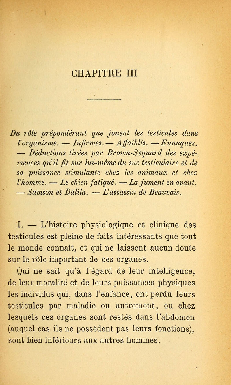 CHAPITRE III Du rôle prépondérant que jouent les testicules dans V organisme. — Infirmes.— Affaiblis. —Eunuques. — Déductions tirées par Brown-Séquard des expé- riences qu'il fit sur lui-même du suc testiculaire et de sa puissance stimulante chez les animaux et chez Vhomme. — Le chien fatigué. —La jument en avant. — Samson et Dalila. — L'assassin de Beauvais. I. — L'histoire physiologique et clinique des testicules est pleine de faits intéressants que tout le monde connaît, et qui ne laissent aucun doute sur le rôle important de ces organes. Qui ne sait qu'à l'égard de leur intelligence, de leur moralité et de leurs puissances physiques les individus qui, dans l'enfance, ont perdu leurs testicules par maladie ou autrement, ou chez lesquels ces organes sont restés dans l'abdomen (auquel cas ils ne possèdent pas leurs fonctions), sont bien inférieurs aux autres hommes.