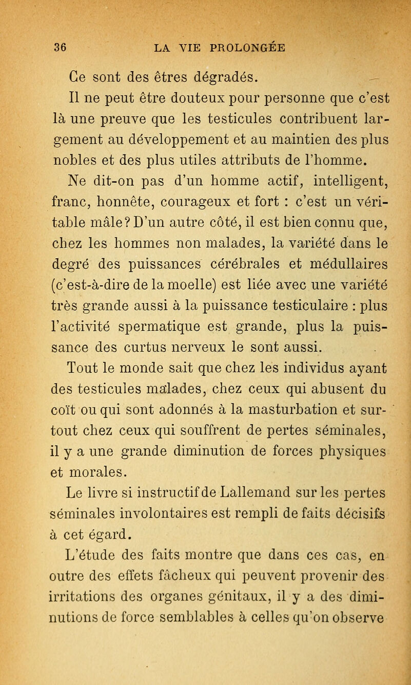 Ce sont des êtres dégradés. ^ Il ne peut être douteux pour personne que c'est là une preuve que les testicules contribuent lar- gement au développement et au maintien des plus nobles et des plus utiles attributs de l'homme. Ne dit-on pas d'un homme actif, intelligent, franc, honnête, courageux et fort : c'est un véri- table mâle? D'un autre côté, il est bien connu que, chez les hommes non malades, la variété dans le degré des puissances cérébrales et médullaires (c'est-à-dire de la moelle) est liée avec une variété très grande aussi à la puissance testiculaire : plus l'activité spermatique est grande, plus la puis- sance des curtus nerveux le sont aussi. Tout le monde sait que chez les individus ayant des testicules malades, chez ceux qui abusent du coït ou qui sont adonnés à la masturbation et sur- tout chez ceux qui souffrent de pertes séminales, il y a une grande diminution de forces physiques et morales. Le livre si instructif de Lallemand sur les pertes séminales involontaires est rempli de faits décisifs à cet égard. L'étude des faits montre que dans ces cas, en outre des effets fâcheux qui peuvent provenir des irritations des organes génitaux, il y a des dimi- nutions de force semblables à celles qu'on observe