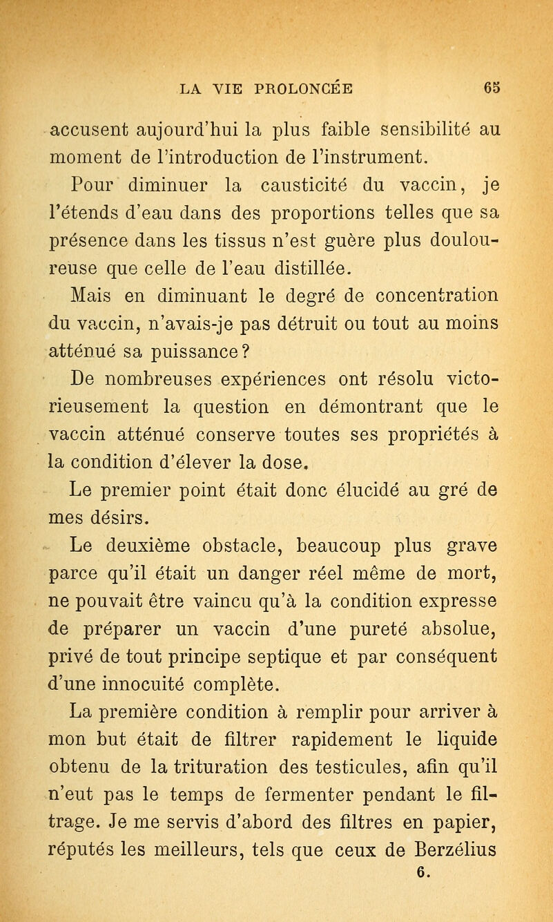 accusent aujourd'hui la plus faible sensibilité au moment de l'introduction de l'instrument. Pour diminuer la causticité du vaccin, je retends d'eau dans des proportions telles que sa présence dans les tissus n'est guère plus doulou- reuse que celle de l'eau distillée. Mais en diminuant le degré de concentration du vaccin, n'avais-je pas détruit ou tout au moins atténué sa puissance? De nombreuses expériences ont résolu victo- rieusement la question en démontrant que le vaccin atténué conserve toutes ses propriétés à la condition d'élever la dose. Le premier point était donc élucidé au gré de mes désirs. Le deuxième obstacle, beaucoup plus grave parce qu'il était un danger réel même de mort, ne pouvait être vaincu qu'à la condition expresse de préparer un vaccin d'une pureté absolue, privé de tout principe septique et par conséquent d'une innocuité complète. La première condition à remplir pour arriver à mon but était de filtrer rapidement le liquide obtenu de la trituration des testicules, afin qu'il n'eut pas le temps de fermenter pendant le fil- trage. Je me servis d'abord des filtres en papier, réputés les meilleurs, tels que ceux de Berzélius 6.