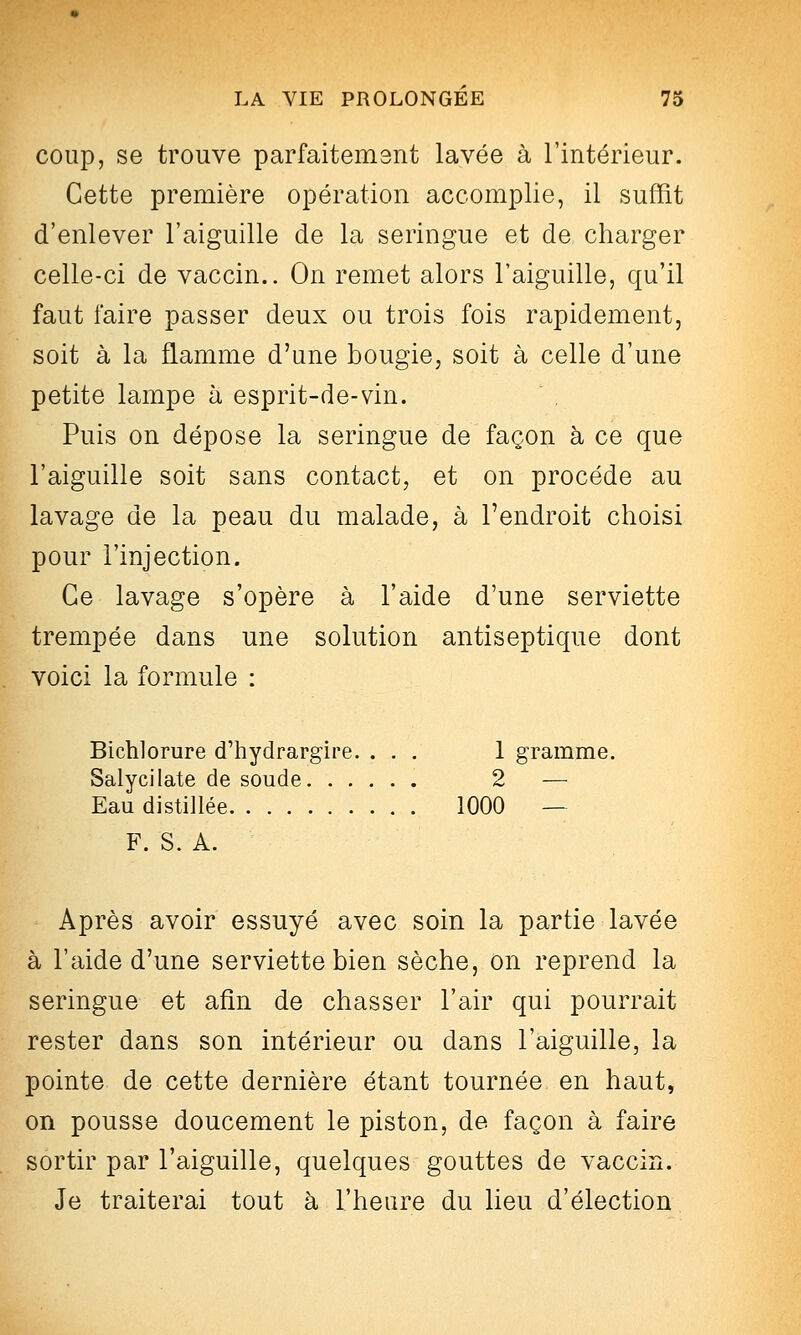 coup, se trouve parfaitemsnt lavée à l'intérieur. Cette première opération accomplie, il suffit d'enlever l'aiguille de la seringue et de charger celle-ci de vaccin.. On remet alors l'aiguille, qu'il faut faire passer deux ou trois fois rapidement, soit à la flamme d'une bougie, soit à celle d'une petite lampe à esprit-de-vin. Puis on dépose la seringue de façon à ce que l'aiguille soit sans contact, et on procède au lavage de la peau du malade, à l'endroit choisi pour l'injection. Ce lavage s'opère à l'aide d'une serviette trempée dans une solution antiseptique dont voici la formule : Bichlorure d'hydrargire. ... 1 gramme. Salycilate de soude 2 — Eau distillée 1000 — F. S. A. Après avoir essuyé avec soin la partie lavée à l'aide d'une serviette bien sèche, on reprend la seringue et afin de chasser l'air qui pourrait rester dans son intérieur ou dans l'aiguille, la pointe de cette dernière étant tournée en haut, on pousse doucement le piston, de façon à faire sortir par l'aiguille, quelques gouttes de vaccin. Je traiterai tout à l'heure du heu d'élection