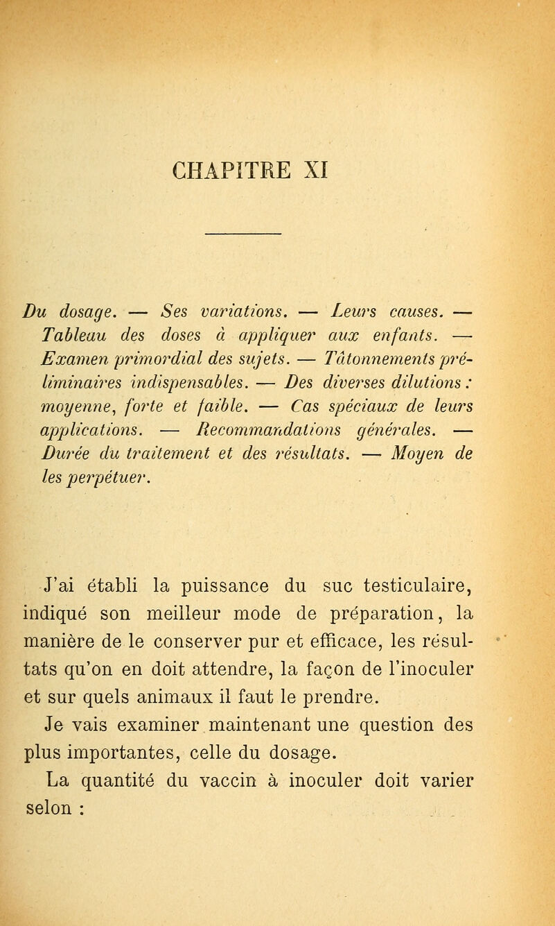 Du dosage. — Ses variations. — Leurs causes. — Tableau des doses â appliquer aux enfants. —■ Examen primordial des sujets. — Tâtonnements pré- liminaires indispensables. — Des diverses dilutions: moyenne., forte et faible. — Cas spéciaux de leurs appAications. — Recommandations générales. — Durée du traitement et des résultats. — Moyen de les perpétuer. J'ai établi la puissance du suc testiculaire, indiqué son meilleur mode de préparation, la manière de le conserver pur et efficace, les résul- tats qu'on en doit attendre, la façon de l'inoculer et sur quels animaux il faut le prendre. Je vais examiner maintenant une question des plus importantes, celle du dosage. La quantité du vaccin à inoculer doit varier selon :