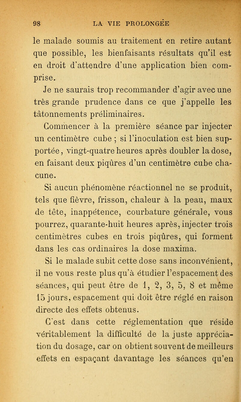 le malade soumis au traitement en retire autant que possible, les bienfaisants résultats qu'il est en droit d'attendre d'une application bien com- prise. Je ne saurais trop recommander d'agir avec une très grande prudence dans ce que j'appelle les tâtonnements préliminaires. Commencer à la première séance par injecter un centimètre cube ; si l'inoculation est bien sup- portée, vingt-quatre heures après doubler la dose, en faisant deux piqûres d'un centimètre cube cha- cune. Si aucun phénomène réactionnel ne se produit, tels que fièvre, frisson, chaleur à la peau, maux de tête, inappétence, courbature générale, vous pourrez, quarante-huit heures après, injecter trois centimètres cubes en trois piqûres, qui forment dans les cas ordinaires la dose maxima. Si le malade subit cette dose sans inconvénient, il ne vous reste plus qu'à étudier l'espacement des séances, qui peut être de 1, 2, 3, 5, 8 et même 15 jours, espacement qui doit être réglé en raison directe des effets obtenus. C'est dans cette réglementation que réside véritablement la difficulté de la juste apprécia- tion du dosage, car on obtient souvent de meilleurs effets en espaçant davantage les séances qu'en