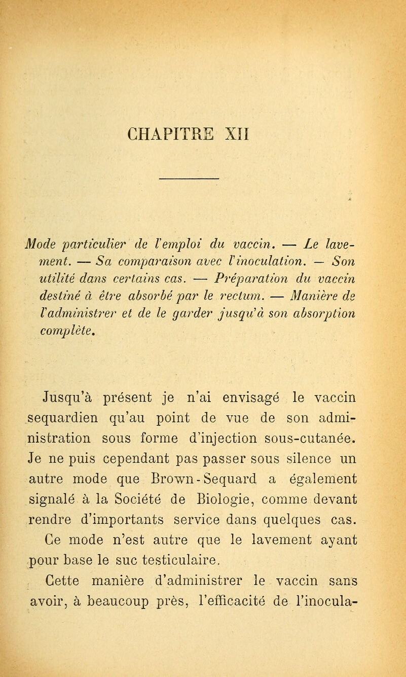 Mode particuliei' de Vemploi du vaccin. — Le lave- ment. — Sa comparaison avec Vinoculation. — Son utilité dans ce?'tains cas. — Préparation du vaccin destiné à être absorbé par le rectum. — Manièi^e de Vadministrer et de le garder jusqu'à son absorption compjlète. Jusqu'à présent je n'ai envisagé le vaccin sequardien qu'au point de vue de son admi- nistration sous forme d'injection sous-cutanée. Je ne puis cependant pas passer sous silence un autre mode que Brown-Sequard a également signalé à la Société de Biologie, comme devant rendre d'importants service dans quelques cas. Ce mode n'est autre que le lavement ayant pour base le suc testiculaire. Cette manière d'administrer le vaccin sans avoir, à beaucoup près, l'efficacité de l'inocula-