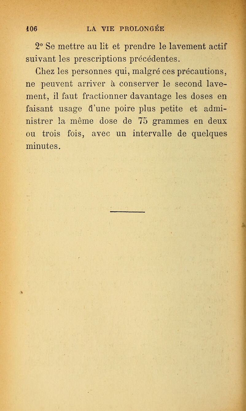 2*^ Se mettre au lit et prendre le lavement actif suivant les prescriptions précédentes. Chez les personnes qui, malgré ces précautions, ne peuvent arriver à conserver le second lave- ment, il faut fractionner davantage les doses en faisant usage d'une poire plus petite et admi- nistrer la même dose de 75 grammes en deux ou trois fois, avec un intervalle de quelques minutes.