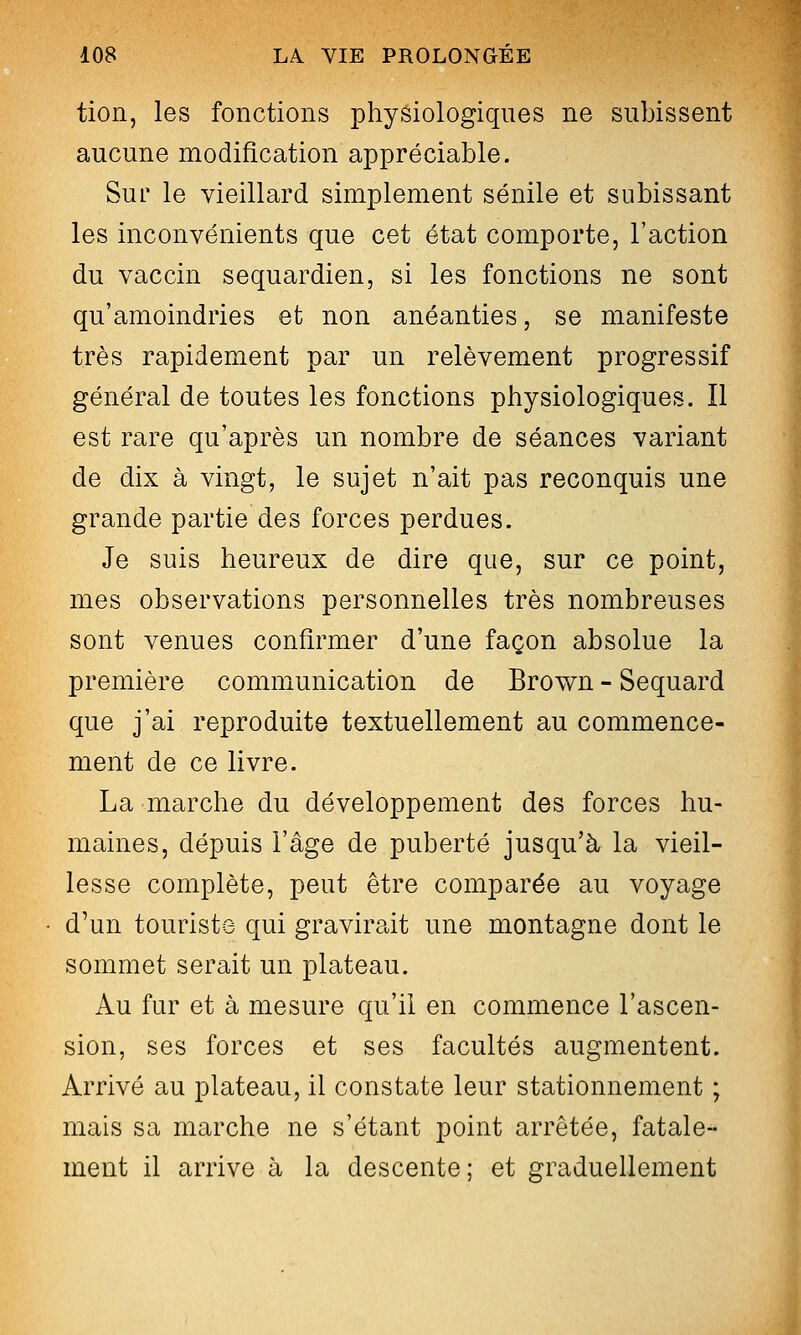 tion, les fonctions physiologiques ne subissent aucune modification appréciable. Sur le vieillard simplement sénile et subissant les inconvénients que cet état comporte, l'action du vaccin sequardien, si les fonctions ne sont qu'amoindries et non anéanties, se manifeste très rapidement par un relèvement progressif général de toutes les fonctions physiologiques. Il est rare qu'après un nombre de séances variant de dix à vingt, le sujet n'ait pas reconquis une grande partie des forces perdues. Je suis heureux de dire que, sur ce point, mes observations personnelles très nombreuses sont venues confirmer d'une façon absolue la première communication de Brov^n - Sequard que j'ai reproduite textuellement au commence- ment de ce livre. La marche du développement des forces hu- maines, dépuis l'âge de puberté jusqu'à la vieil- lesse complète, peut être comparée au voyage d'un touriste qui gravirait une montagne dont le sommet serait un plateau. Au fur et à mesure qu'il en commence l'ascen- sion, ses forces et ses facultés augmentent. Arrivé au plateau, il constate leur stationnement ; mais sa marche ne s'étant point arrêtée, fatale- ment il arrive à la descente; et graduellement