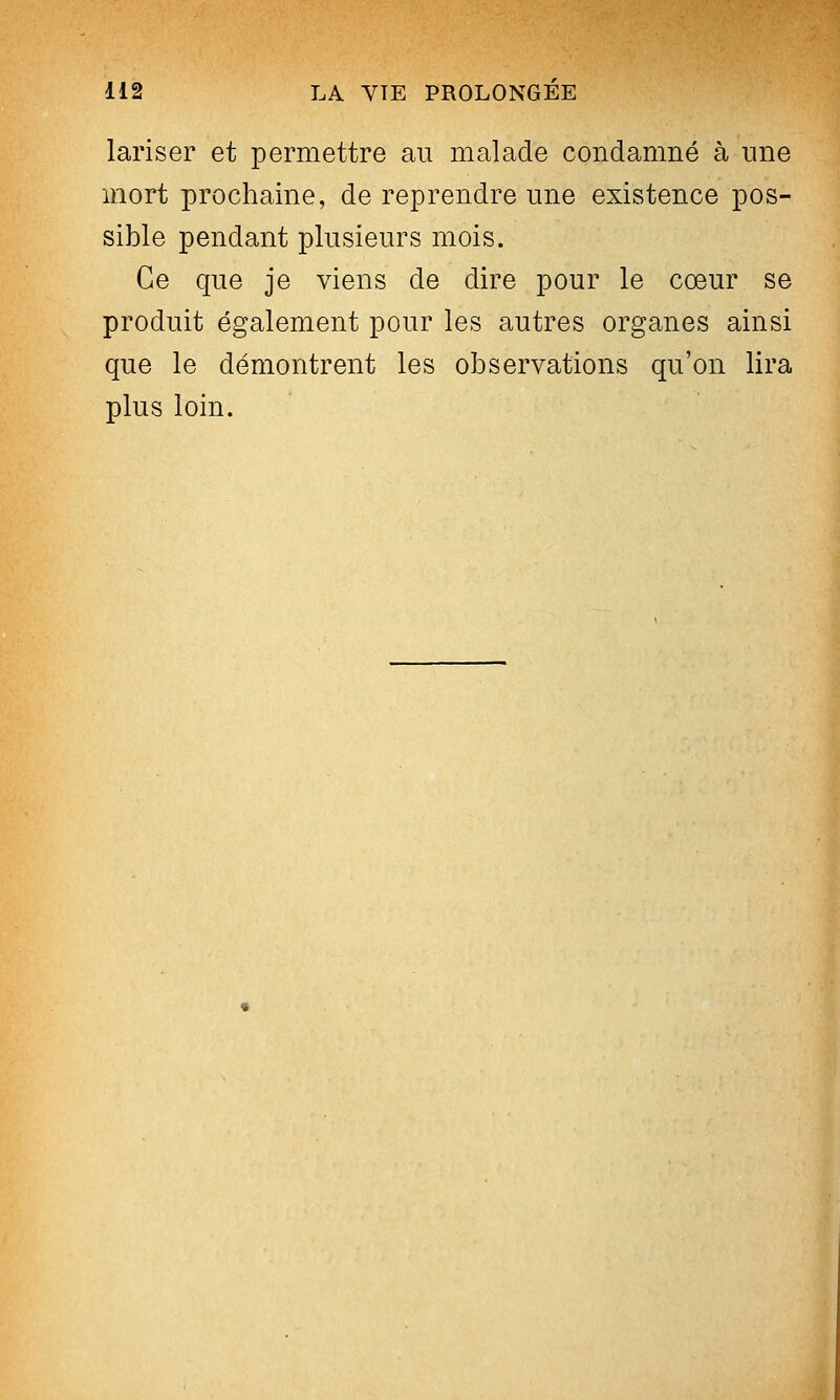 lariser et permettre au malade condamné à une mort prochaine, de reprendre une existence pos- sible pendant plusieurs mois. Ce que je viens de dire pour le cœur se produit également pour les autres organes ainsi que le démontrent les observations qu'on lira plus loin.