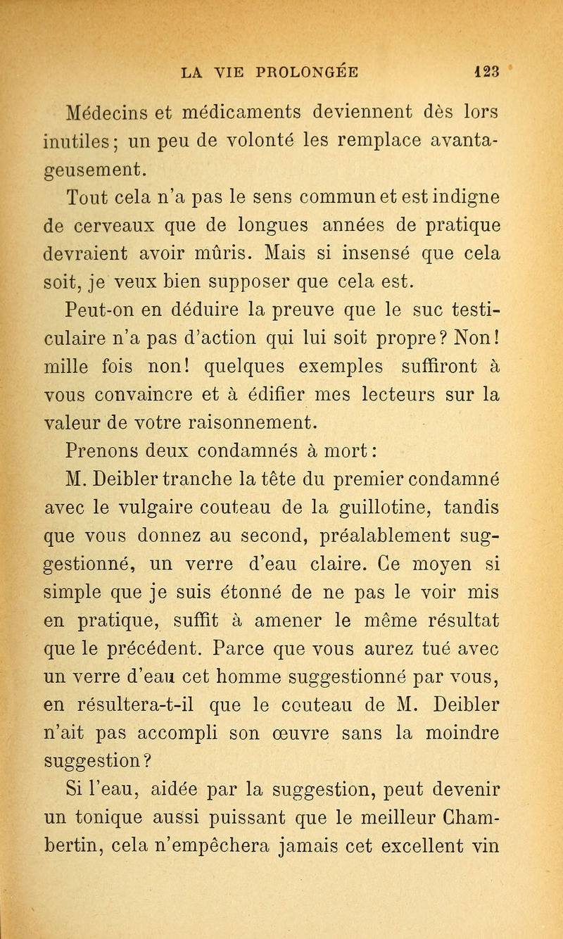 Médecins et médicaments deviennent dès lors inutiles ; un peu de volonté les remplace avanta- geusement. Tout cela n'a pas le sens commun et est indigne de cerveaux que de longues années de pratique devraient avoir mûris. Mais si insensé que cela soit, je veux bien supposer que cela est. Peut-on en déduire la preuve que le suc testi- culaire n'a pas d'action qui lui soit propre? Non! mille fois non! quelques exemples suffiront à vous convaincre et à édifier mes lecteurs sur la valeur de votre raisonnement. Prenons deux condamnés à mort : M. Deibler tranche la tête du premier condamné avec le vulgaire couteau de la guillotine, tandis que vous donnez au second, préalablement sug- gestionné, un verre d'eau claire. Ce moyen si simple que je suis étonné de ne pas le voir mis en pratique, suffit à amener le même résultat que le précédent. Parce que vous aurez tué avec un verre d'eau cet homme suggestionné par vous, en résultera-t-il que le couteau de M. Deibler n'ait pas accompli son oeuvre sans la moindre suggestion ? Si l'eau, aidée par la suggestion, peut devenir un tonique aussi puissant que le meilleur Gham- bertin, cela n'empêchera jamais cet excellent vin