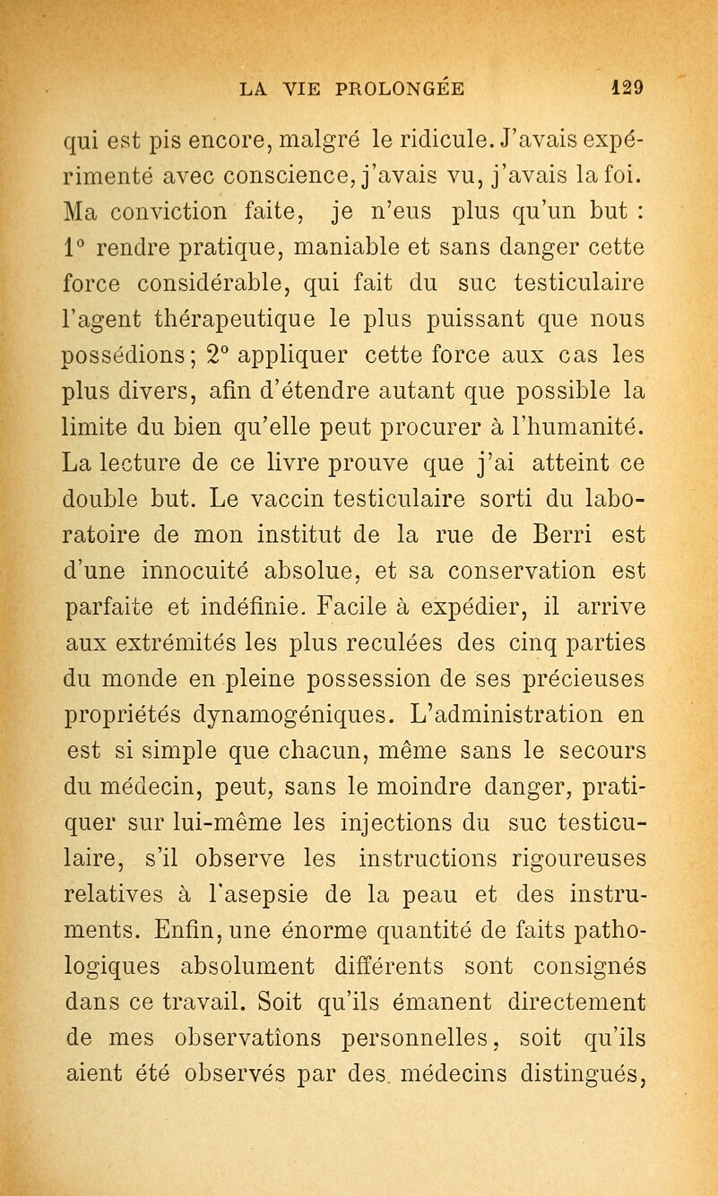 qui est pis encore, malgré le ridicule. J'avais expé- rimenté avec conscience, j'avais vu, j'avais la foi. Ma conviction faite, je n'eus plus qu'un but : 1^ rendre pratique, maniable et sans danger cette force considérable, qui fait du suc testiculaire l'agent thérapeutique le plus puissant que nous possédions; 2^ appliquer cette force aux cas les plus divers, afin d'étendre autant que possible la limite du bien qu'elle peut procurer à l'humanité. La lecture de ce livre prouve que j'ai atteint ce double but. Le vaccin testiculaire sorti du labo- ratoire de mon institut de la rue de Berri est d'une innocuité absolue, et sa conservation est parfaite et indéfinie. Facile à expédier, il arrive aux extrémités les plus reculées des cinq parties du monde en pleine possession de ses précieuses propriétés dynamogéniques. L'administration en est si simple que chacun, même sans le secours du médecin, peut, sans le moindre danger, prati- quer sur lui-même les injections du suc testicu- laire, s'il observe les instructions rigoureuses relatives à l'asepsie de la peau et des instru- ments. Enfin, une énorme quantité de faits patho- logiques absolument différents sont consignés dans ce travail. Soit qu'ils émanent directement de mes observations personnelles, soit qu'ils aient été observés par des médecins distingués,