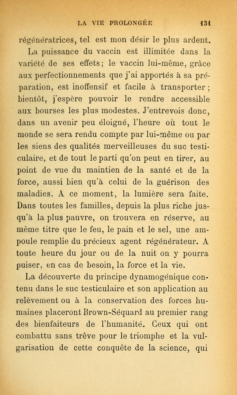 régénératrices, tel est mon désir le plus ardent. La puissance du vaccin est illimitée dans la variété de ses effets; le vaccin lui-même, grâce aux perfectionnements que j'ai apportés à sa pré- paration, est inoffensif et facile à transporter ; bientôt, j'espère pouvoir le rendre accessible aux bourses les plus modestes. J'entrevois donc, dans un avenir peu éloigné, l'heure où tout le monde se sera rendu compte par lui-même ou par les siens des qualités merveilleuses du suc testi- culaire, et de tout le parti qu'on peut en tirer, au point de vue du maintien de la santé et de la force, aussi bien qu'à celui de la guérison des maladies. A ce moment, la lumière sera faite. Dans toutes les familles, depuis la plus riche jus- qu'à la plus pauvre, on trouvera en réserve, au même titre que le feu, le pain et le sel, une am- poule remplie du précieux agent régénérateur. A toute heure du jour ou de la nuit on y pourra puiser, en cas de besoin, la force et la vie. La découverte du principe dynamogénique con- tenu dans le suc testiculaire et son application au relèvement ou à la conservation des forces hu- maines placeront Brown-Séquard au premier rang des bienfaiteurs de l'humanité. Ceux qui ont combattu sans trêve pour le triomphe et la vul- garisation de cette conquête de la science, qui