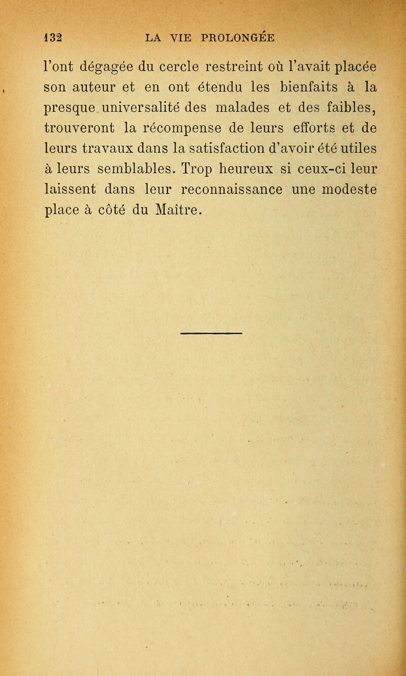 l'ont dégagée du cercle restreint où l'avait placée son auteur et en ont étendu les bienfaits à la presque universalité des malades et des faibles, trouveront la récompense de leurs efforts et de leurs travaux dans la satisfaction d'avoir été utiles à leurs semblables. Trop heureux si ceux-ci leur laissent dans leur reconnaissance une modeste place à côté du Maître.