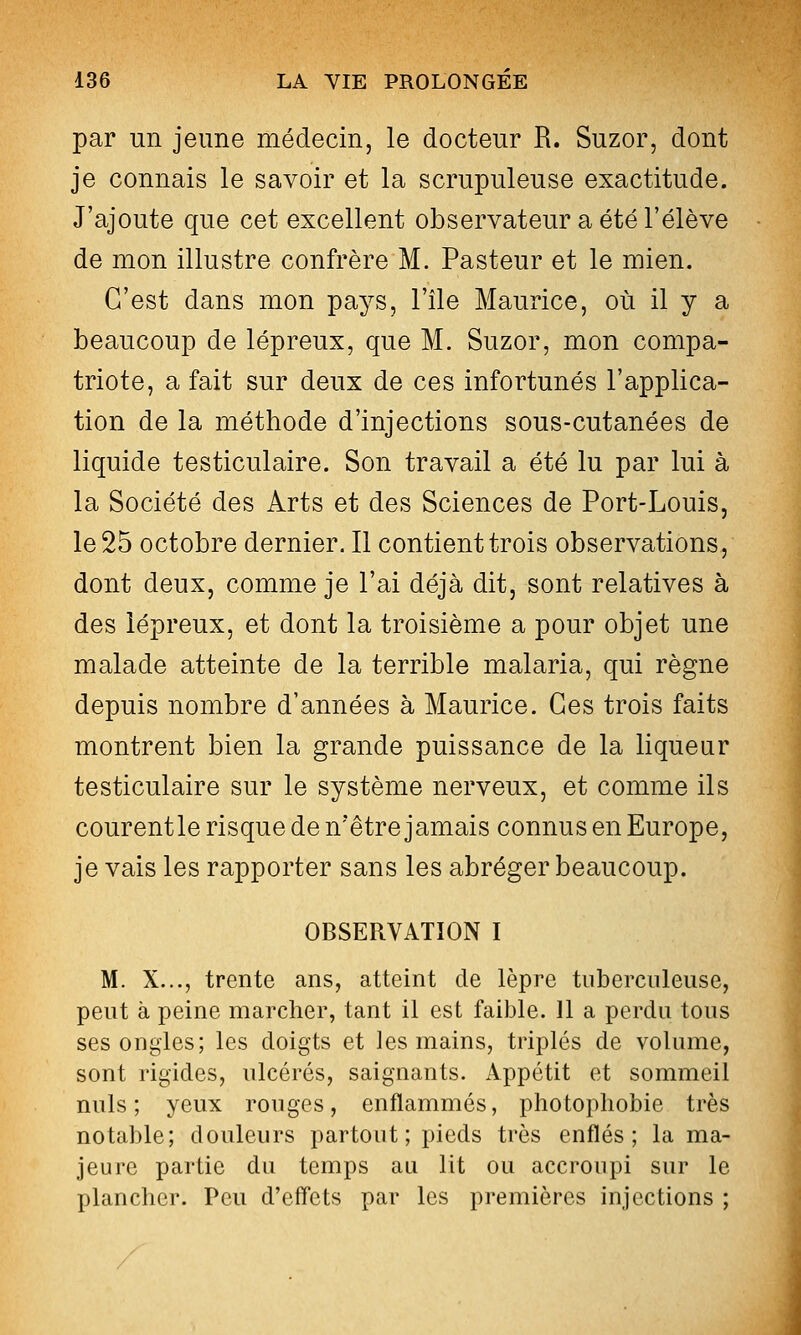 par un jeune médecin, le docteur R. Suzor, dont je connais le savoir et la scrupuleuse exactitude. J'ajoute que cet excellent observateur a été l'élève de mon illustre confrère M. Pasteur et le mien. C'est dans mon pays, l'île Maurice, où il y a beaucoup de lépreux, que M. Suzor, mon compa- triote, a fait sur deux de ces infortunés l'applica- tion de la méthode d'injections sous-cutanées de liquide testiculaire. Son travail a été lu par lui à la Société des Arts et des Sciences de Port-Louis, le 25 octobre dernier. Il contient trois observations, dont deux, comme je l'ai déjà dit, sont relatives à des lépreux, et dont la troisième a pour objet une malade atteinte de la terrible malaria, qui règne depuis nombre d'années à Maurice. Ces trois faits montrent bien la grande puissance de la liqueur testiculaire sur le système nerveux, et comme ils courentle risque de n'être jamais connus en Europe, je vais les rapporter sans les abréger beaucoup. OBSERVATION I M. X..., trente ans, atteint de lèpre tuberculeuse, peut à peine marcher, tant il est faible. 11 a perdu tous ses ongles; les doigts et les mains, triplés de volume, sont rigides, ulcérés, saignants. Appétit et sommeil nuls; yeux rouges, enflammés, photophobie très notable; douleurs partout; pieds très enflés; la ma- jeure partie du temps au lit ou accroupi sur le plancher. Peu d'effets par les premières injections ;