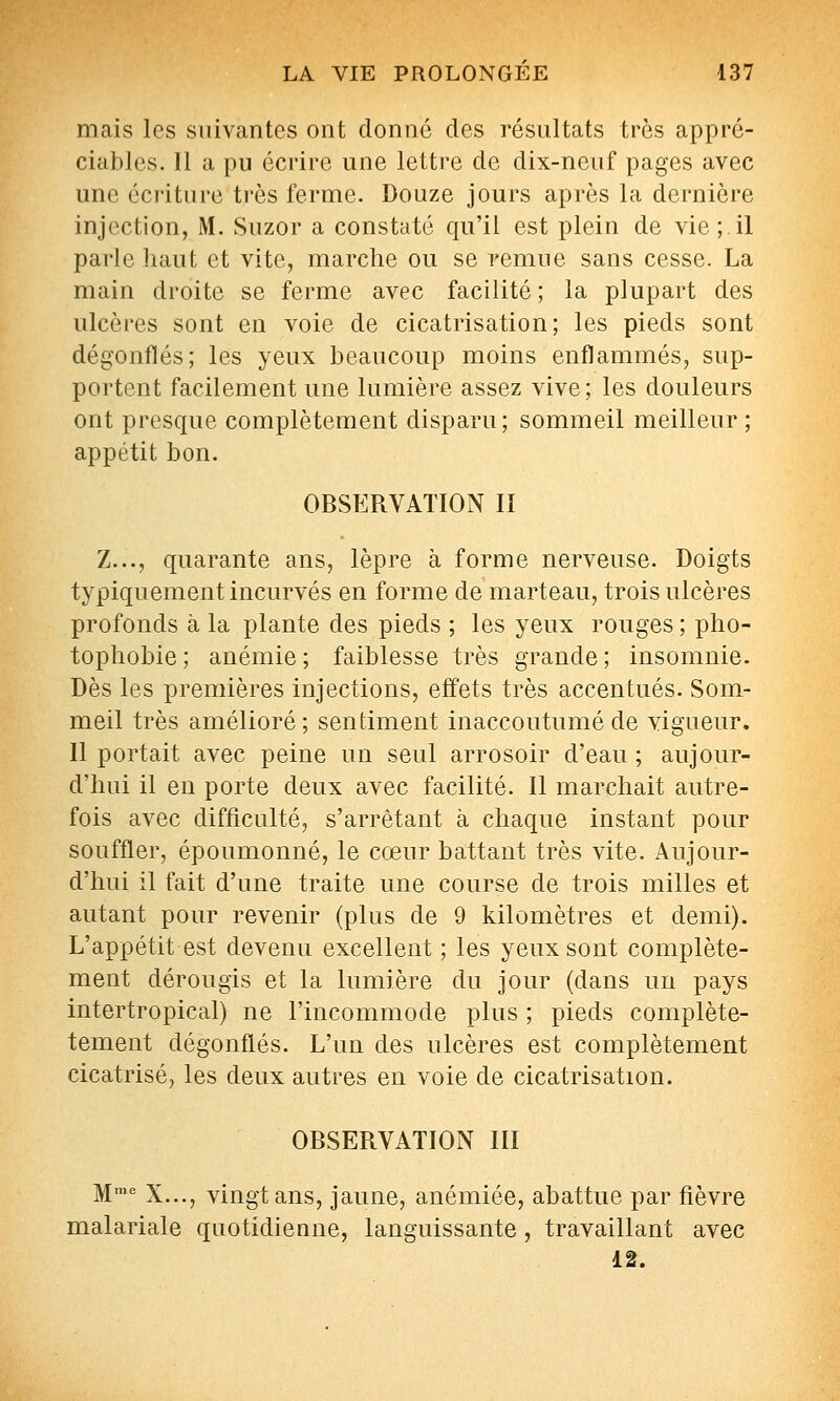 mais les suivantes ont donné des résultats très appré- ciables. Il a pu écrire une lettre de dix-neuf pages avec une écriture très ferme. Douze jours après la dernière injection, M. Suzor a constaté qu'il est plein de vie;.il parle liant et vite, marche ou se remue sans cesse. La main di'oite se ferme avec facilité ; la plupart des ulcères sont en voie de cicatrisation; les pieds sont dégonflés; les yeux beaucoup moins enflammés, sup- portent facilement une lumière assez vive; les douleurs ont presque complètement disparu; sommeil meilleur ; appétit bon. OBSERVATION II Z..., quarante ans, lèpre à forme nerveuse. Doigts typiquement incurvés en forme de marteau, trois ulcères profonds à la plante des pieds ; les yeux rouges ; pho- tophobie ; anémie ; faiblesse très grande ; insomnie. Dès les premières injections, effets très accentués. Som- meil très amélioré; sentiment inaccoutumé de vigueur. Il portait avec peine un seul arrosoir d'eau ; aujour- d'hui il en porte deux avec facilité. Il marchait autre- fois avec difficulté, s'arrêtant à chaque instant pour souffler, époumonné, le cœur battant très vite. Aujour- d'hui il fait d'une traite une course de trois milles et autant pour revenir (plus de 9 kilomètres et demi). L'appétit est devenu excellent ; les yeux sont complète- ment dérougis et la lumière du jour (dans un pays intertropical) ne l'incommode plus ; pieds complète- tement dégonflés. L'un des ulcères est complètement cicatrisé, les deux autres en voie de cicatrisation. OBSERVATION III M''' X..., vingt ans, jaune, anémiée, abattue par fièvre malariale quotidienne, languissante , travaillant avec 12.