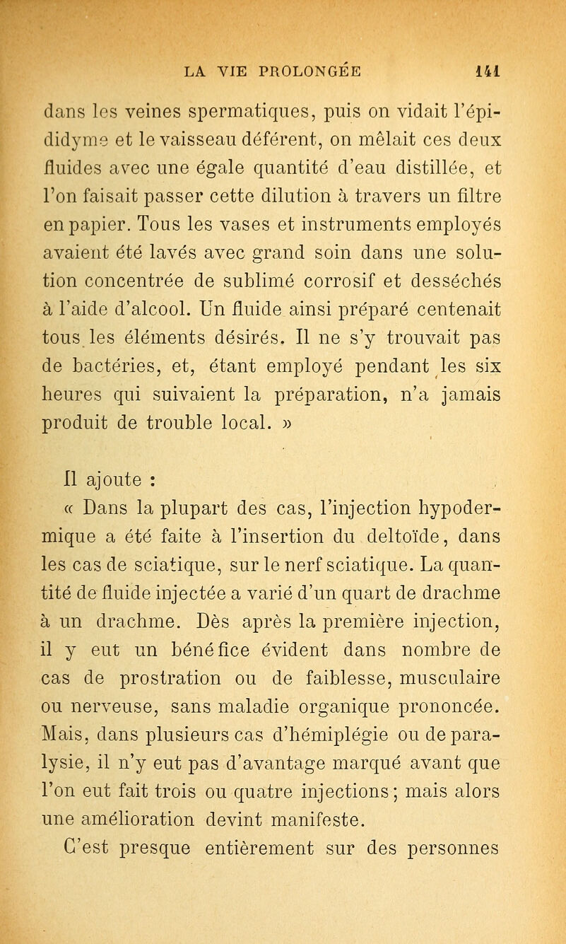 dans les veines spermatiques, puis on vidait l'épi- didyme et le vaisseau déférent, on mêlait ces deux fluides avec une égale quantité d'eau distillée, et l'on faisait passer cette dilution à travers un filtre en papier. Tous les vases et instruments employés avaient été lavés avec grand soin dans une solu- tion concentrée de sublimé corrosif et desséchés à l'aide d'alcool. Un fluide ainsi préparé contenait tous les éléments désirés. Il ne s'y trouvait pas de bactéries, et, étant employé pendant les six heures qui suivaient la préparation, n'a jamais produit de trouble local. » Il ajoute : (( Dans la plupart des cas, l'injection hypoder- mique a été faite à l'insertion du deltoïde, dans les cas de sciatique, sur le nerf sciatique. La quan- tité de fluide injectée a varié d'un quart de drachme à un drachme. Dès après la première injection, il y eut un bénéfice évident dans nombre de cas de prostration ou de faiblesse, musculaire ou nerveuse, sans maladie organique prononcée. Mais, dans plusieurs cas d'hémiplégie ou de para- lysie, il n'y eut pas d'avantage marqué avant que l'on eut fait trois ou quatre injections ; mais alors une améUoration devint manifeste. C'est presque entièrement sur des personnes