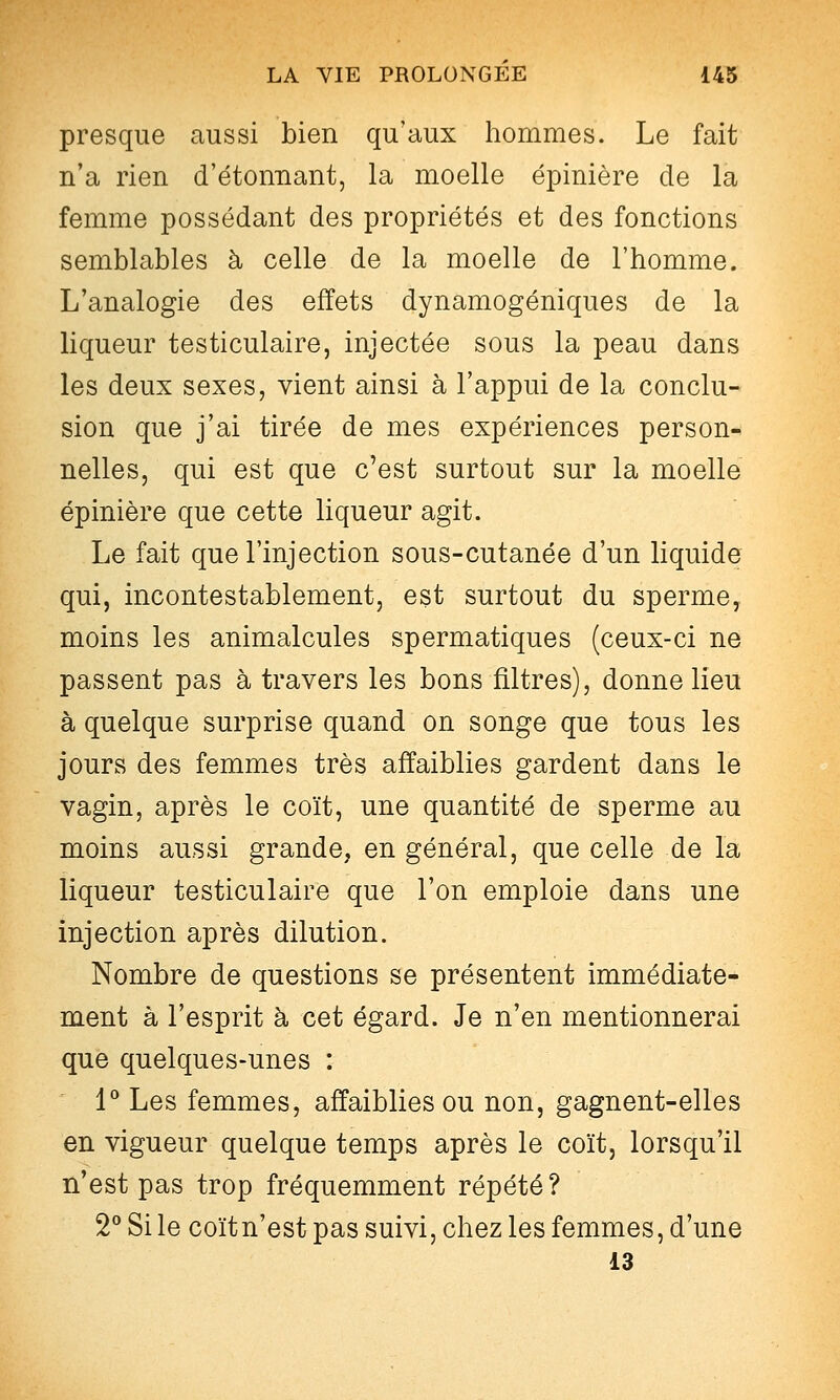 presque aussi bien qu'aux hommes. Le fait n'a rien d'étonnant, la moelle épinière de la femme possédant des propriétés et des fonctions semblables à celle de la moelle de l'homme. L'analogie des effets dynamogéniques de la liqueur testiculaire, injectée sous la peau dans les deux sexes, vient ainsi à l'appui de la conclu- sion que j'ai tirée de mes expériences person- nelles, qui est que c'est surtout sur la moelle épinière que cette liqueur agit. Le fait que l'injection sous-cutanée d'un liquide qui, incontestablement, est surtout du sperme, moins les animalcules spermatiques (ceux-ci ne passent pas à travers les bons filtres), donne lieu à quelque surprise quand on songe que tous les jours des femmes très affaiblies gardent dans le vagin, après le coït, une quantité de sperme au moins aussi grande, en général, que celle de la liqueur testiculaire que l'on emploie dans une injection après dilution. Nombre de questions se présentent immédiate- ment à l'esprit h cet égard. Je n'en mentionnerai que quelques-unes : 1 Les femmes, affaiblies ou non, gagnent-elles en vigueur quelque temps après le coït, lorsqu'il n'est pas trop fréquemment répété? 2 Si le coïtn'est pas suivi, chez les femmes, d'une 13