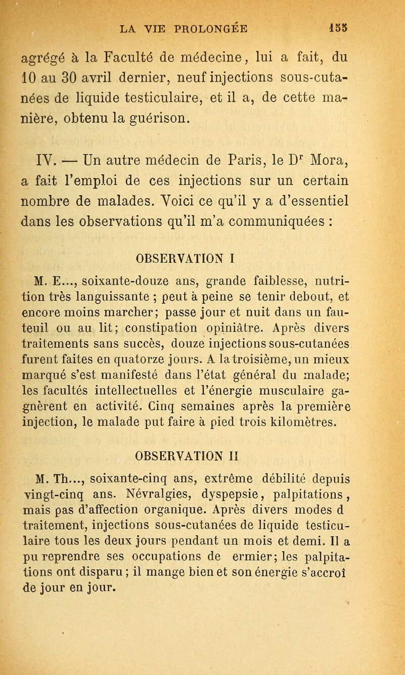 agrégé à la Faculté de médecine, lui a fait, du 10 au 30 avril dernier, neuf injections sous-cuta- nées de liquide testiculaire, et il a, de cette ma- nière, obtenu la guérison. IV. — Un autre médecin de Paris, le D^ Mora, a fait l'emploi de ces injections sur un certain nombre de malades. Voici ce qu'il y a d'essentiel dans les observations qu'il m'a communiquées : OBSERVATION I M. E..., soixante-douze ans, grande faiblesse, nutri- tion très languissante ; peut à peine se tenir debout, et encore moins marcher; passe jour et nuit dans un fau- teuil ou au lit; constipation opiniâtre. Après divers traitements sans succès, douze injections sous-cutanées furent faites en quatorze jours. A la troisième, un mieux marqué s'est manifesté dans l'état général du malade; les facultés intellectaelles et l'énergie musculaire ga- gnèrent en activité. Cinq semaines après la première injection, le malade put faire à pied trois kilomètres. OBSERVATION II M. Th..., soixante-cinq ans, extrême débilité depuis vingt-cinq ans. Névralgies, dyspepsie, palpitations, mais pas d'affection organique. Après divers modes d traitement, injections sous-cutanées de liquide testicu- laire tous les deux jours pendant un mois et demi. Il a pu reprendre ses occupations de ermier; les palpita- lions ont disparu ; il mange bien et son énergie s'accroî de jour en jour.