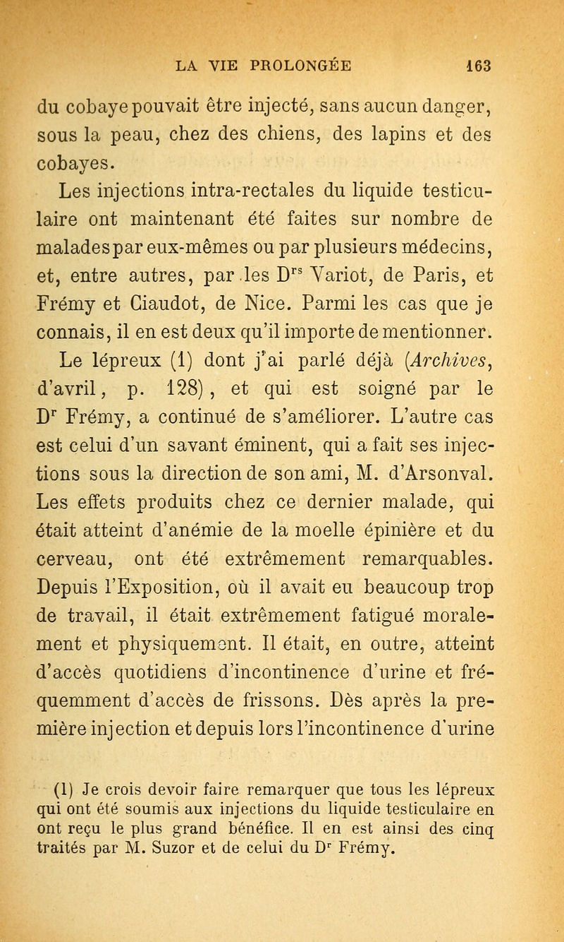 du cobaye pouvait être injecté, sans aucun danger, sous la peau, chez des chiens, des lapins et des cobayes. Les injections intra-rectales du liquide testicu- laire ont maintenant été faites sur nombre de malades par eux-mêmes ou par plusieurs médecins, et, entre autres, par les D Yariot, de Paris, et Frémy et Giaudot, de Nice. Parmi les cas que je connais, il en est deux qu'il importe de mentionner. Le lépreux (1) dont j'ai parlé déjà [Archives, d'avril, p. 128), et qui est soigné par le D^ Frémy, a continué de s'améliorer. L'autre cas est celui d'un savant éminent, qui a fait ses injec- tions sous la direction de son ami, M. d'Arsonval. Les effets produits chez ce dernier malade, qui était atteint d'anémie de la moelle épinière et du cerveau, ont été extrêmement remarquables. Depuis l'Exposition, où il avait eu beaucoup trop de travail, il était extrêmement fatigué morale- ment et physiquement. Il était, en outre, atteint d'accès quotidiens d'incontinence d'urine et fré- quemment d'accès de frissons. Dès après la pre- mière injection et depuis lors l'incontinence d'urine (1) Je crois devoir faire remarquer que tous les lépreux qui ont été soumis aux injections du liquide testiculaire en ont reçu le plus grand bénéfice. Il en est ainsi des cinq traités par M. Suzor et de celui du D-^ Frémy.