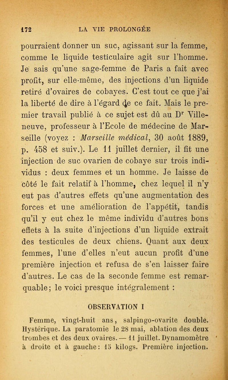 pourraient donner un suc, agissant sur la femme, comme le liquide testiculaire agit sur l'homme. Je sais qu'une sage-femme de Paris a fait avec profit, sur elle-même, des injections d'un liquide retiré d'ovaires de cobayes. C'est tout ce que j'ai la liberté de dire à l'égard ^e ce fait. Mais le pre- mier travail publié à ce sujet est dû au D^ Ville- neuve, professeur à l'Ecole de médecine de Mar- seille (voyez : Marseille médical, 30 août 1889, p. 458 et suiv.). Le 11 juillet dernier, il fit une injection de suc ovarien de cobaye sur trois indi- vidus : deux femmes et un homme. Je laisse de côté le fait relatif à l'homme, chez lequel il n'y eut pas d'autres effets qu'une augmentation des forces et une améhoration de l'appétit, tandis qu'il y eut chez le même individu d'autres bons effets à la suite d'injections d'un hquide extrait des testicules de deux chiens. Quant aux deux femmes, l'une d'elles n'eut aucun profit d'une première injection et refusa de s'en laisser faire d'autres. Le cas de la seconde femme est remar- quable ; le voici presque intégralement : OBSERVATION I Femme, vingt-huit ans, salpingo-ovarite double. Hystérique. La paratomie le 28 mai, ablation des deux trombes et des deux ovaires.— 11 juillet. Dynamomètre à droite et à gauche: 15 kilogs. Première injection.