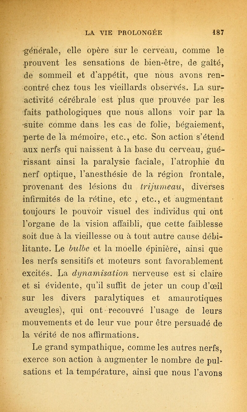 -générale, elle opère sur le cerveau, comme le -prouvent les sensations de bien-être, de gaîté, de sommeil et d'appétit, que nous avons ren- contré chez tous les vieillards observés. La sur- activité cérébrale est plus que prouvée par les faits pathologiques que nous allons voir par la •suite comme dans les cas de folie, bégaiement, perte de la mémoire, etc., etc. Son action s'étend aux nerfs qui naissent à la base du cerveau, gué- rissant ainsi la paralysie faciale, l'atrophie du nerf optique, l'anesthésie de la région frontale, provenant des lésions du trijumeau^ diverses infirmités de la rétine, etc , etc., et augmentant toujours le pouvoir visuel des individus qui ont l'organe de la vision affaibli, que cette faiblesse soit due à la vieillesse ou à tout autre cause débi- litante. Le hulhe et la moelle épinière, ainsi que les nerfs sensitifs et moteurs sont favorablement excités. La dijnamisation nerveuse est si claire et si évidente, qu'il suffit de jeter un coup d'œil sur les divers paralytiques et amaurotiques aveugles), qui ont recouvré l'usage de leurs mouvements et de leur vue pour être persuadé de la vérité de nos affirmations. Le grand sympathique, comme les autres nerfs, exerce son action à augmenter le nombre de pul- sations et la température, ainsi que nous l'avons