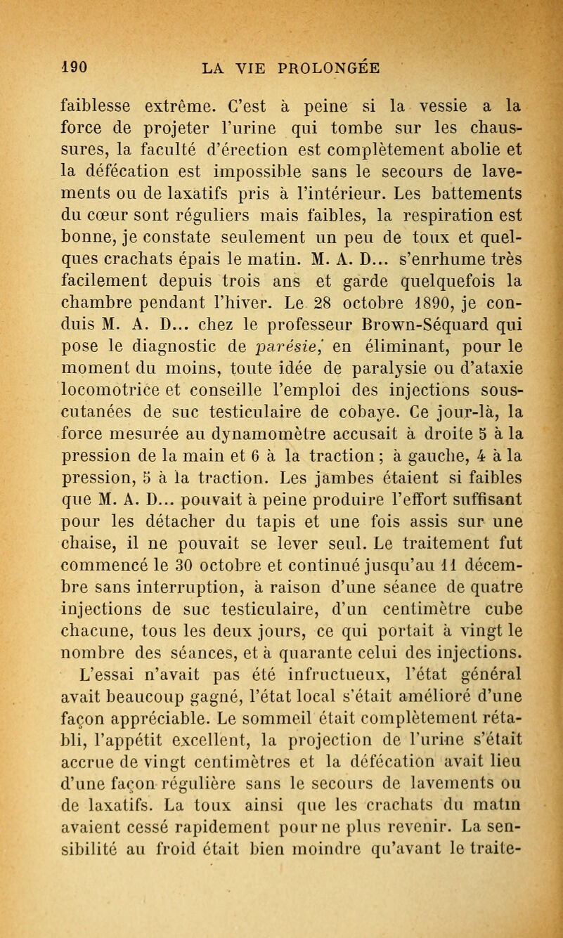 faiblesse extrême. C'est à peine si la vessie a la force de projeter l'urine qui tombe sur les chaus- sures, la faculté d'érection est complètement abolie et la défécation est impossible sans le secours de lave- ments ou de laxatifs pris à l'intérieur. Les battements du cœur sont réguliers mais faibles, la respiration est bonne, je constate seulement un peu de toux et quel- ques crachats épais le matin. M. A. D... s'enrhume très facilement depuis trois ans et garde quelquefois la chambre pendant l'hiver. Le 28 octobre 1890, je con- duis M. A. D... chez le professeur Brown-Séquard qui pose le diagnostic de loarésie^ en éliminant, pour le moment du moins, toute idée de paralysie ou d'ataxie locomotrice et conseille l'emploi des injections sous- cutanées de suc testiculaire de cobaye. Ce jour-là, la force mesurée au dynamomètre accusait à droite 5 à la pression de la main et 6 à la traction ; à gauche, 4 à la pression, 5 à la traction. Les jambes étaient si faibles que M. A. D... pouvait à peine produire l'effort suffisant pour les détacher du tapis et une fois assis sur une chaise, il ne pouvait se lever seul. Le traitement fut commencé le 30 octobre et continué jusqu'au 11 décem- bre sans interruption, à raison d'une séance de quatre injections de suc testiculaire, d'un centimètre cube chacune, tous les deux jours, ce qui portait à vingt le nombre des séances, et à quarante celui des injections. L'essai n'avait pas été infructueux, l'état général avait beaucoup gagné, l'état local s'était amélioré d'une façon appréciable. Le sommeil était complètement réta- bli, l'appétit excellent, la projection de l'urine s'était accrue de vingt centimètres et la défécation avait lieu d'une façon régulière sans le secours de lavements ou de laxatifs. La toux ainsi que les crachats du matin avaient cessé rapidement pour ne plus revenir. La sen- sibilité au froid était bien moindre qu'avant le traite-