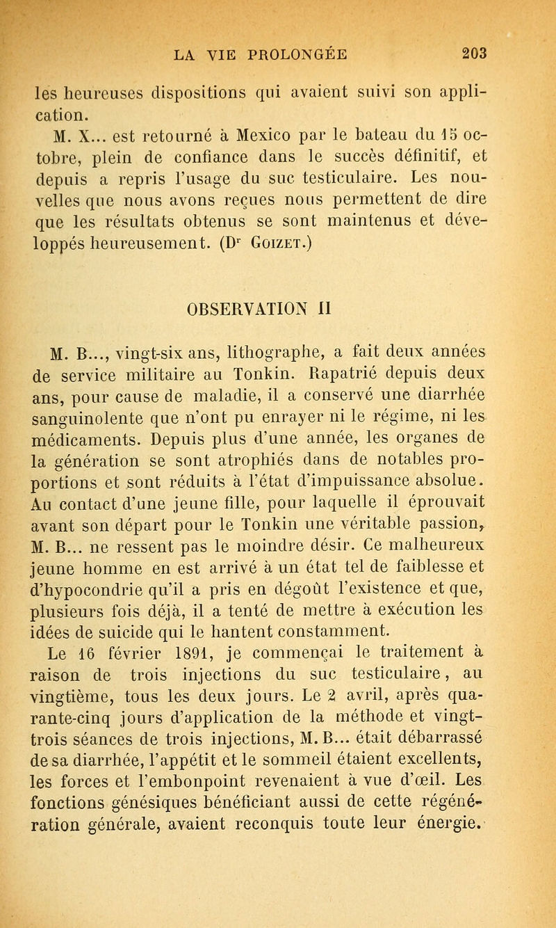 les heureuses dispositions qui avaient suivi son appli- cation. M. X... est retourné à Mexico par le bateau du 15 oc- tobre, plein de confiance dans le succès définitif, et depuis a repris l'usage du suc testiculaire. Les nou- velles que nous avons reçues nous permettent de dire que les résultats obtenus se sont maintenus et déve- loppés heureusement. (D Goizet.) OBSERVATION 11 M. B..., vingt-six ans, lithographe, a fait deux années de service militaire au Tonkin. Rapatrié depuis deux ans, pour cause de maladie, il a conservé une diarrhée sanguinolente que n'ont pu enrayer ni le régime, ni les médicaments. Depuis plus d'une année, les organes de la génération se sont atrophiés dans de notables pro- portions et sont réduits à l'état d'impuissance absolue. Au contact d'une jeune fille, pour laquelle il éprouvait avant son départ pour le Tonkin une véritable passion^ M. B... ne ressent pas le moindre désir. Ce malheureux jeune homme en est arrivé à un état tel de faiblesse et d'hypocondrie qu'il a pris en dégoût l'existence et que, plusieurs fois déjà, il a tenté de mettre à exécution les idées de suicide qui le hantent constamment. Le 16 février 1891, je commençai le traitement à raison de trois injections du suc testiculaire, au vingtième, tous les deux jours. Le 2 avril, après qua- rante-cinq jours d'application de la méthode et vingt- trois séances de trois injections, M.B... était débarrassé de sa diarrhée, l'appétit et le sommeil étaient excellents, les forces et l'embonpoint revenaient à vue d'œil. Les fonctions génésiques bénéficiant aussi de cette régéné- ration générale, avaient reconquis toute leur énergie.