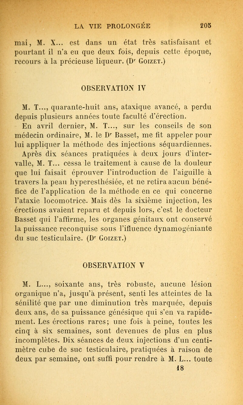 mai, M. X... est dans un état très satisfaisant et pourtant il n'a eu que deux fois, depuis cette époque, recours à la précieuse liqueur. (D- Goizet.) OBSERVATION IV M. T..., quarante-huit ans, ataxique avancé, a perdu depuis plusieurs années toute faculté d'érection. En avril dernier, M. T..., sur les conseils de son médecin ordinaire, M. le D- Basset, me fit appeler pour lui appliquer la méthode des injections séquardiennes. Après dix séances pratiquées à deux jours d'inter- valle, M. T... cessa le traitement à cause de la douleur que lui faisait éprouver l'introduction de l'aiguille à travers la peau hyperesthésiée, et ne retira aucun béné- fice de l'application de la méthode en ce qui concerne l'ataxie locomotrice. Mais dès la sixième injection, les érections avaient reparu et depuis lors, c'est le docteur Basset qui l'affirme, les organes génitaux ont conservé la puissance reconquise sous l'ifluence dynamogéniante du suc testiculaire. (D^ Goizet.) OBSERVATION V M. L..., soixante ans, très robuste, aucune lésion organique n'a, jusqu'à présent, senti les atteintes de la sénilité que par une diminution très marquée, depuis deux ans, de sa puissance génésique qui s'en va rapide- ment. Les érections rares; une fois à peine, toutes les cinq à six semaines, sont devenues de plus en plus incomplètes. Dix séances de deux injections d'un centi- mètre cube de suc testiculaire, pratiquées à raison de deux par semaine, ont suffi pour rendre à M. L... toute 18