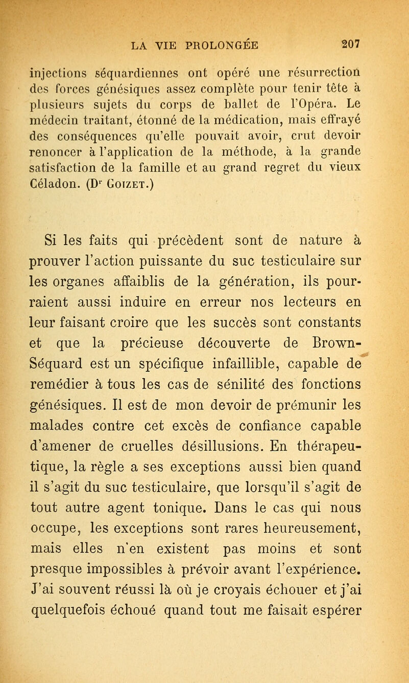 injections séqiiardiennes ont opéré une résurrection des forces génésiques assez complète pour tenir tête à plusieurs sujets du corps de ballet de l'Opéra. Le médecin traitant, étonné de la médication, mais effrayé des conséquences qu'elle pouvait avoir, crut devoir renoncer à l'application de la méthode, à la grande satisfaction de la famille et au grand regret du vieux Céladon. (D' Goizet.) Si les faits qui précèdent sont de nature à prouver l'action puissante du suc testiculaire sur les organes affaiblis de la génération, ils pour- raient aussi induire en erreur nos lecteurs en leur faisant croire que les succès sont constants et que la précieuse découverte de Brown- Séquard est un spécifique infaillible, capable de remédier à tous les cas de sénilité des fonctions génésiques. Il est de mon devoir de prémunir les malades contre cet excès de confiance capable d'amener de cruelles désillusions. En thérapeu- tique, la règle a ses exceptions aussi bien quand il s'agit du suc testiculaire, que lorsqu'il s'agit de tout autre agent tonique. Dans le cas qui nous occupe, les exceptions sont rares heureusement, mais elles n'en existent pas moins et sont presque impossibles à prévoir avant l'expérience. J'ai souvent réussi là où je croyais échouer et j'ai quelquefois échoué quand tout me faisait espérer