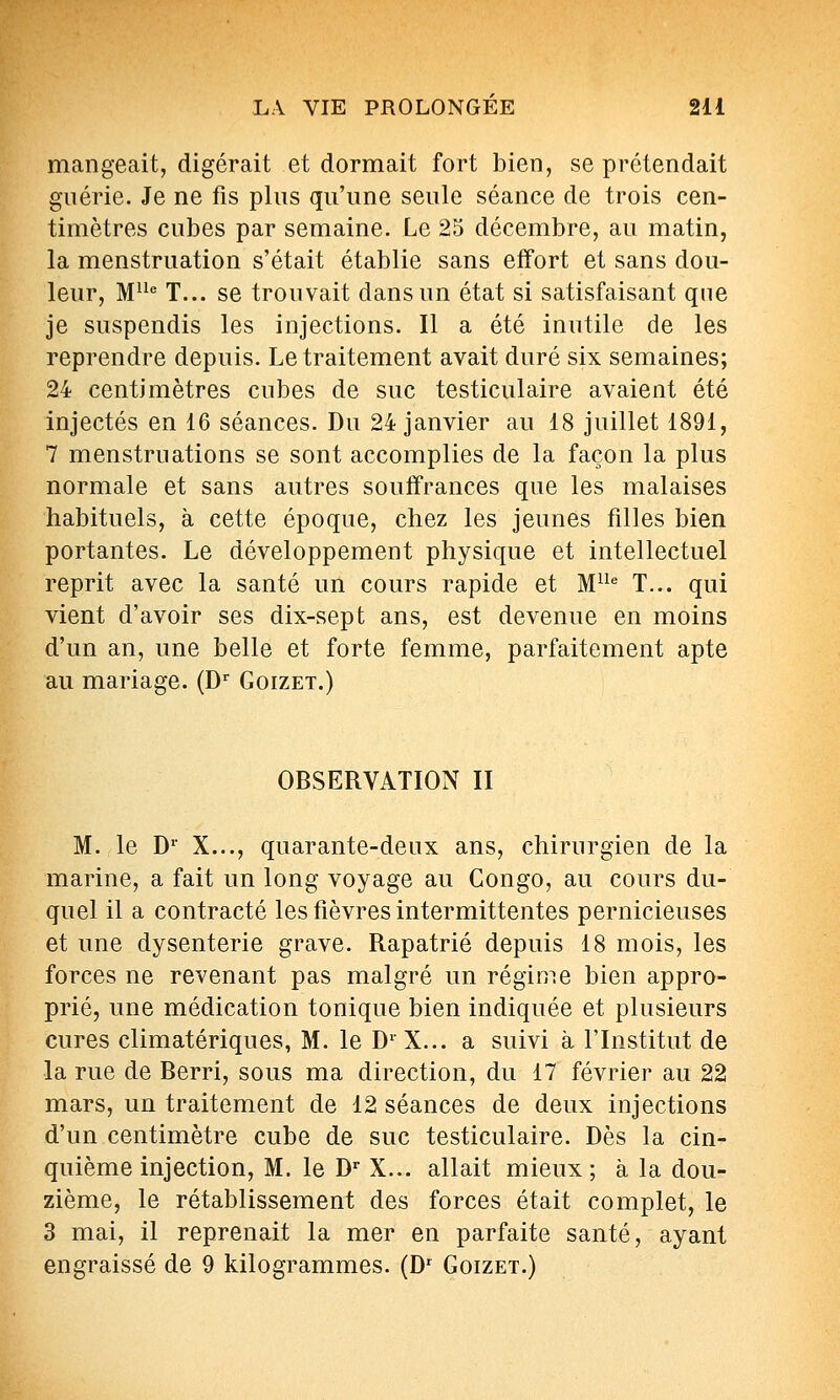 mangeait, digérait et dormait fort bien, se prétendait guérie. Je ne fis phis qu'une seule séance de trois cen- timètres cubes par semaine. Le 25 décembre, au matin, la menstruation s'était établie sans effort et sans dou- leur, M^ T... se trouvait dans un état si satisfaisant que je suspendis les injections. Il a été inutile de les reprendre depuis. Le traitement avait duré six semaines; 24 centimètres cubes de suc testiculaire avaient été injectés en 16 séances. Du 24 janvier au 18 juillet 1891, 7 menstruations se sont accomplies de la façon la plus normale et sans autres souffrances que les malaises habituels, à cette époque, chez les jeunes filles bien portantes. Le développement physique et intellectuel reprit avec la santé un cours rapide et M'' T... qui vient d'avoir ses dix-sept ans, est devenue en moins d'un an, une belle et forte femme, parfaitement apte au mariage. (D Goizet.) OBSERVATION II M. le D' X..., quarante-deux ans, chirurgien de la marine, a fait un long voyage au Congo, au cours du- quel il a contracté les fièvres intermittentes pernicieuses et une dysenterie grave. Rapatrié depuis 18 mois, les forces ne revenant pas malgré un régime bien appro- prié, une médication tonique bien indiquée et plusieurs cures climatériques, M. le D'X... a suivi à l'Institut de la rue de Berri, sous ma direction, du 17 février au 22 mars, un traitement de 12 séances de deux injections d'un centimètre cube de suc testiculaire. Dès la cin- quième injection, M. le D X... allait mieux; à la dou- zième, le rétablissement des forces était complet, le 3 mai, il reprenait la mer en parfaite santé, ayant engraissé de 9 kilogrammes. (D Goizet.)