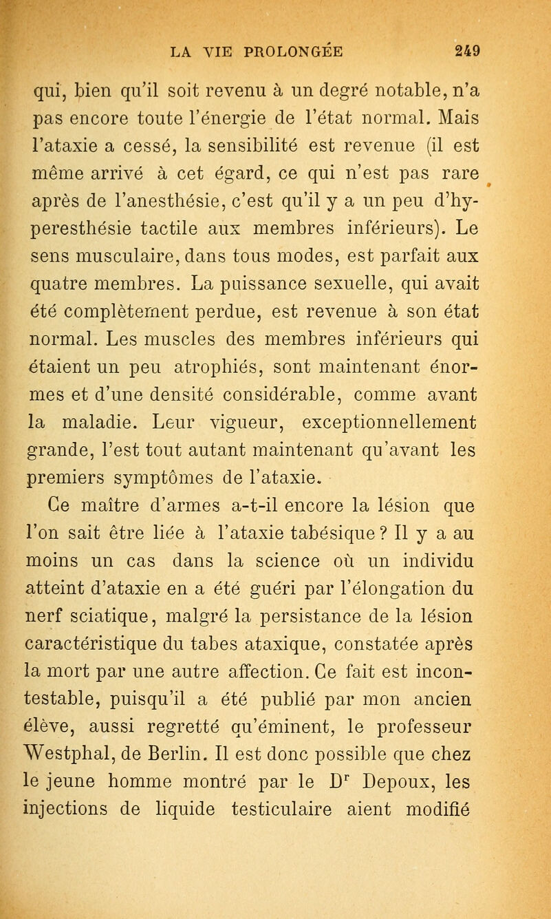 qui, bien qu'il soit revenu à un degré notable, n'a pas encore toute l'énergie de l'état normal. Mais l'ataxie a cessé, la sensibilité est revenue (il est même arrivé à cet égard, ce qui n'est pas rare après de l'anesthésie, c'est qu'il y a un peu d'hy- peresthésie tactile aux membres inférieurs). Le sens musculaire, dans tous modes, est parfait aux quatre membres. La puissance sexuelle, qui avait été complètement perdue, est revenue à son état normal. Les muscles des membres inférieurs qui étaient un peu atrophiés, sont maintenant énor- mes et d'une densité considérable, comme avant la maladie. Leur vigueur, exceptionnellement grande, l'est tout autant maintenant qu'avant les premiers symptômes de l'ataxie. Ce maître d'armes a-t-il encore la lésion que l'on sait être liée à l'ataxie tabésique ? Il y a au moins un cas dans la science où un individu atteint d'ataxie en a été guéri par l'élongation du nerf sciatique, malgré la persistance de la lésion caractéristique du tabès ataxique, constatée après la mort par une autre affection. Ce fait est incon- testable, puisqu'il a été publié par mon ancien élève, aussi regretté qu'éminent, le professeur Westphal, de Berlin. Il est donc possible que chez le jeune homme montré par le D^ Depoux, les injections de liquide testiculaire aient modifié