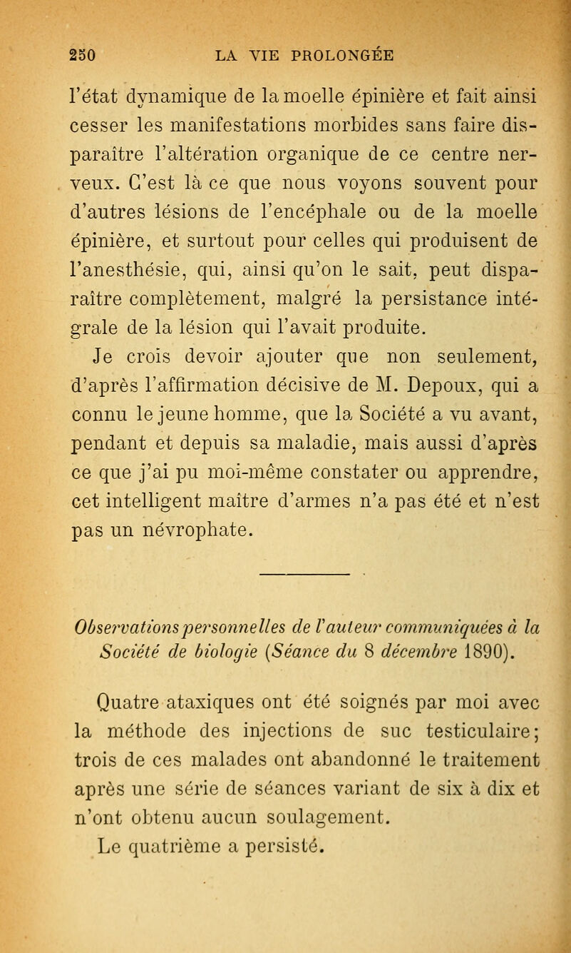 l'état dynamique de la moelle épinière et fait ainsi cesser les manifestations morbides sans faire dis- paraître l'altération organique de ce centre ner- veux. C'est là ce que nous voyons souvent pour d'autres lésions de l'encéphale ou de la moelle épinière, et surtout pour celles qui produisent de l'anesthésie, qui, ainsi qu'on le sait, peut dispa- raître complètement, malgré la persistance inté- grale de la lésion qui l'avait produite. Je crois devoir ajouter que non seulement, d'après l'affirmation décisive de M. Depoux, qui a connu le jeune homme, que la Société a vu avant, pendant et depuis sa maladie, mais aussi d'après ce que j'ai pu moi-même constater ou apprendre, cet intelligent maître d'armes n'a pas été et n'est pas un névrophate. Obse7'vations personnelles de Tant eu?' communiquées à la Société de biologie (Séance du 8 décembre 1890). Quatre ataxiques ont été soignés par moi avec la méthode des injections de suc testiculaire ; trois de ces malades ont abandonné le traitement après une série de séances variant de six à dix et n'ont obtenu aucun soulagement. Le quatrième a persisté.