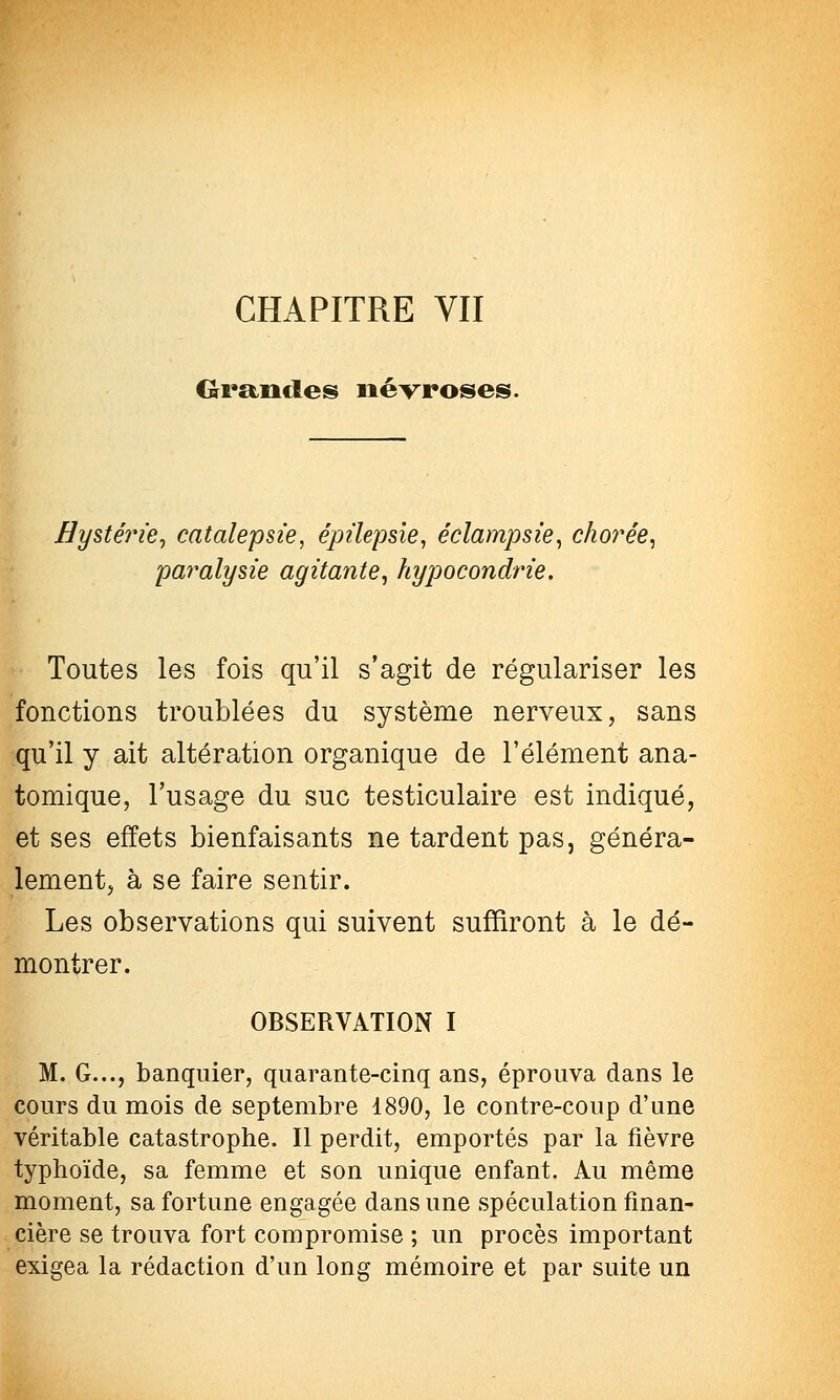 CHAPITRE VII Grandes névroses. Hy%térie^ catalepsie, épilepsie, éclampsie^ chorée^ paralysie agitante^ hypocondrie. Toutes les fois qu'il s'agit de régulariser les fonctions troublées du système nerveux, sans qu'il y ait altération organique de l'élément ana- tomique, l'usage du suc testiculaire est indiqué, et ses effets bienfaisants ne tardent pas, généra- lement, à se faire sentir. Les observations qui suivent suffiront à le dé- montrer. OBSERVATION I M. G..., banquier, quarante-cinq ans, éprouva dans le cours du mois de septembre 1890, le contre-coup d'une véritable catastrophe. Il perdit, emportés par la fièvre typhoïde, sa femme et son unique enfant. Au même moment, sa fortune engagée dans une spéculation finan- cière se trouva fort compromise ; un procès important exigea la rédaction d'un long mémoire et par suite un