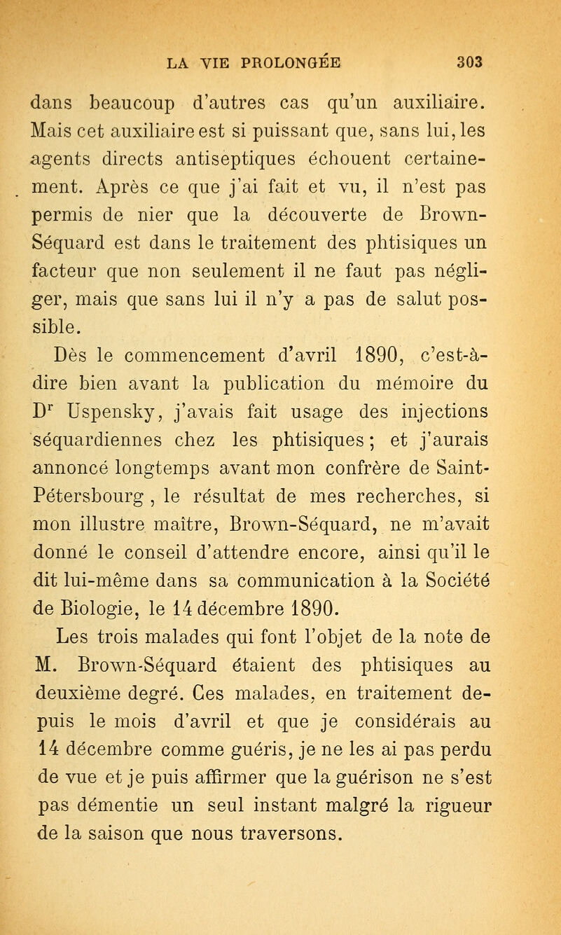 dans beaucoup d'autres cas qu'un auxiliaire. Mais cet auxiliaire est si puissant que, sans lui, les agents directs antiseptiques échouent certaine- ment. Après ce que j'ai fait et vu, il n'est pas permis de nier que la découverte de Brown- Séquard est dans le traitement des phtisiques un facteur que non seulement il ne faut pas négli- ger, mais que sans lui il n'y a pas de salut pos- sible. Dès le commencement d'avril 1890, c'est-à- dire bien avant la publication du m^émoire du D^ Uspensky, j'avais fait usage des injections séquardiennes chez les phtisiques ; et j'aurais annoncé longtemps avant mon confrère de Saint- Pétersbourg , le résultat de mes recherches, si mon illustre maître, Brown-Séquard, ne m'avait donné le conseil d'attendre encore, ainsi qu'il le dit lui-même dans sa communication à la Société de Biologie, le 14 décembre 1890. Les trois malades qui font l'objet de la note de M. Brown-Séquard étaient des phtisiques au deuxième degré. Ces malades, en traitement de- puis le mois d'avril et que je considérais au 14 décembre comme guéris, je ne les ai pas perdu de vue et je puis affirmer que la guérison ne s'est pas démentie un seul instant malgré la rigueur de la saison que nous traversons.