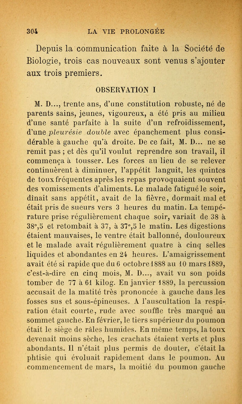 Depuis la communication faite à la Société de Biologie, trois cas nouveaux sont venus s'ajouter aux trois premiers. OBSERVATION I M. D..., trente ans, d'ane constitution robuste, né de parents sains, jeunes, vigoureux, a été pris au milieu d'une santé parfaite à la suite d'un refroidissement, d'une pleurésie double avec épançhement plus consi- dérable à gauche qu'à droite. De ce fait, M. D... ne se remit pas ; et dès qu'il voulut reprendre son travail, il commença à tousser. Les forces au lieu de se relever continuèrent à diminuer, l'appétit languit, les quintes de toux fréquentes après les repas provoquaient souvent des vomissements d'aliments. Le malade fatigué le soir, dînait sans appétit, avait de la fièvre, dormait mal et était pris de sueurs vers 3 heures du matin. La tempé- rature prise régulièrement chaque soir, variait de 38 à 38°,5 et retombait à 37, à 31,^ le matin. Les digestions étaient mauvaises, le ventre était ballonné, douloureux et le malade avait régulièrement quatre à cinq selles liquides et abondantes en 24 heures. L'amaigrissement avait été si rapide que du 6 octobre 1888 au 10 mars 1889, c'est-à-dire en cinq mois, M. D..., avait vu son poids tomber de 77 à 61 kilog. En janvier 1889, la percussion accusait de la matité très prononcée à gauche dans les fosses sus et sous-épineuses. A l'auscultation la respi- ration était courte, rude avec souffle très marqué au sommet gauche. En février, le tiers supérieur du poumon était le siège de râles humides. En même temps, la toux devenait moins sèche, les crachats étaient verts et plus abondants. Il n'était plus permis de douter, c'était la phtisie qui évoluait rapidement dans le poumon. Au commencement de mars, la moitié du poumon gauche