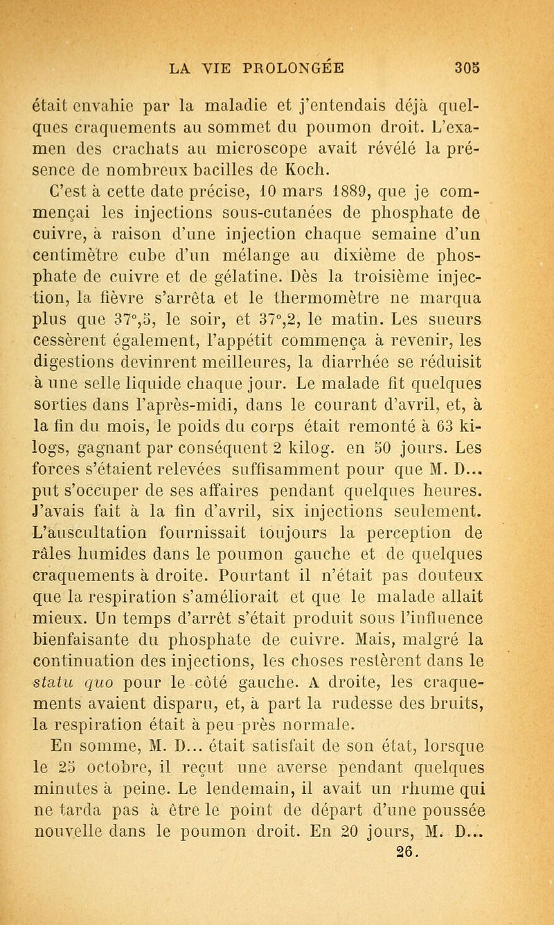 était envahie par la maladie et j'entendais déjà quel- ques craquements au sommet du poumon droit. L'exa- men des crachats au microscope avait révélé la pré- sence de nombreux bacilles de Koch. C'est à cette date précise, 10 mars 1889, que je com- mençai les injections sous-cutanées de phosphate de cuivre, à raison d'une injection chaque semaine d'un centimètre cube d'un mélange au dixième de phos- phate de cuivre et de gélatine. Dès la troisième injec- tion, la fièvre s'arrêta et le thermomètre ne marqua plus que 37°,5, le soir, et 37°,2, le matin. Les sueurs cessèrent également, l'appétit commença à revenir, les digestions devinrent meilleures, la diarrhée se réduisit à une selle liquide chaque jour. Le malade fit quelques sorties dans l'après-midi, dans le courant d'avril, et, à la fin du mois, le poids du corps était remonté à 63 ki- logs, gagnant par conséquent 2 kilog. en 50 jours. Les forces s'étaient relevées suffisamment pour que M. D... put s'occuper de ses affaires pendant quelques heures. J'avais fait à la fin d'avril, six injections seulement. L'auscultation fournissait toujours la perception de râles humides dans le poumon gauche et de quelques craquements à droite. Pourtant il n'était pas douteux que la respiration s'améliorait et que le malade allait mieux. Un temps d'arrêt s'était produit sous l'influence bienfaisante du phosphate de cuivre. Mais, malgré la continuation des injections, les choses restèrent dans le statu quo pour le côté gauche. A droite, les craque- ments avaient disparu, et, à part la rudesse des bruits, la respiration était à peu près normale. En somme, M. D... était satisfait de son état, lorsque le 25 octobre, il reçut une averse pendant quelques minutes à peine. Le lendemain, il avait un rhume qui ne tarda pas à être le point de départ d'une poussée nouvelle dans le poumon droit. En 20 jours, M. D... 26.