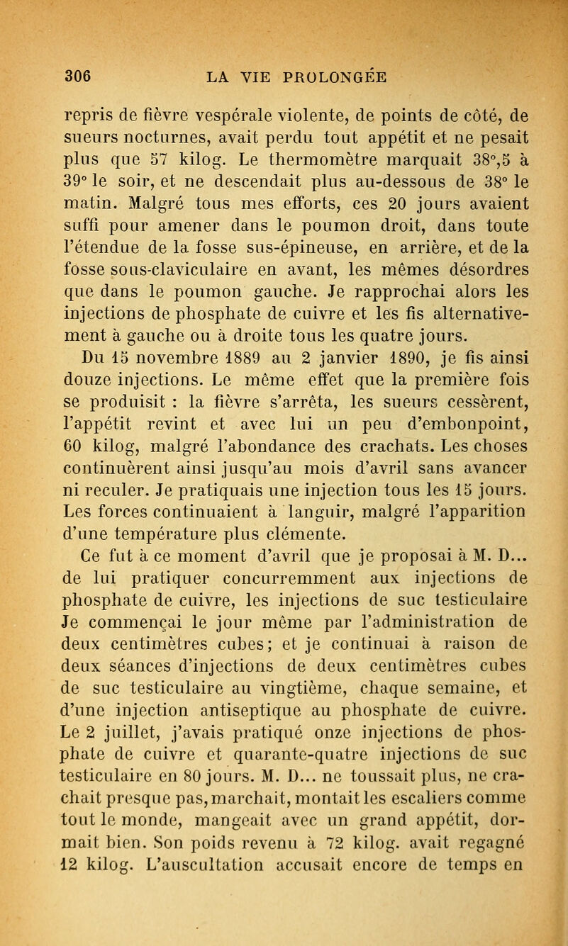 repris de fièvre vespérale violente, de points de côté, de sueurs nocturnes, avait perdu tout appétit et ne pesait plus que 57 kilog. Le thermomètre marquait 38°,5 à 39° le soir, et ne descendait plus au-dessous de 38° le matin. Malgré tous mes efforts, ces 20 jours avaient suffi pour amener dans le poumon droit, dans toute l'étendue de la fosse sus-épineuse, en arrière, et de la fosse soLis-claviculaire en avant, les mêmes désordres que dans le poumon gauche. Je rapprochai alors les injections de phosphate de cuivre et les fis alternative- ment à gauche ou à droite tous les quatre jours. Du 15 novembre 1889 au 2 janvier 1890, je fis ainsi douze injections. Le même effet que la première fois se produisit : la fièvre s'arrêta, les sueurs cessèrent, l'appétit revint et avec lui un peu d'embonpoint, 60 kilog, malgré l'abondance des crachats. Les choses continuèrent ainsi jusqu'au mois d'avril sans avancer ni reculer. Je pratiquais une injection tous les 15 jours. Les forces continuaient à languir, malgré l'apparition d'une température plus clémente. Ce fut à ce moment d'avril que je proposai à M. D... de lui pratiquer concurremment aux injections de phosphate de cuivre, les injections de suc testiculaire Je commençai le jour même par l'administration de deux centimètres cubes; et je continuai à raison de deux séances d'injections de deux centimètres cubes de suc testiculaire au vingtième, chaque semaine, et d'une injection antiseptique au phosphate de cuivre. Le 2 juillet, j'avais pratiqué onze injections de phos- phate de cuivre et quarante-quatre injections de suc testiculaire en 80 jours. M. D... ne toussait plus, ne cra- chait presque pas, marchait, montait les escaliers comme tout le monde, mangeait avec un grand appétit, dor- mait bien. Son poids revenu à 72 kilog. avait regagné 12 kilog. L'auscultation accusait encore de temps en