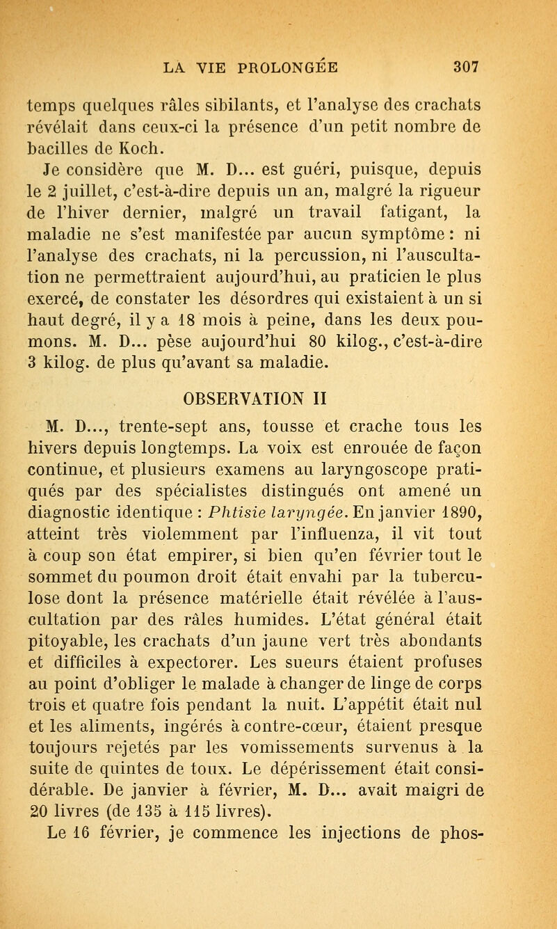 temps quelques râles sibilants, et l'analyse des crachats révélait dans ceux-ci la présence d'un petit nombre de bacilles de Kocli. Je considère que M. D... est guéri, puisque, depuis le 2 juillet, c'est-à-dire depuis un an, malgré la rigueur de l'hiver dernier, malgré un travail fatigant, la maladie ne s'est manifestée par aucun symptôme : ni l'analyse des crachats, ni la percussion, ni l'ausculta- tion ne permettraient aujourd'hui, au praticien le plus exercé, de constater les désordres qui existaient à un si haut degré, il y a 18 mois à peine, dans les deux pou- mons. M. D... pèse aujourd'hui 80 kilog., c'est-à-dire 3 kilog. de plus qu'avant sa maladie. OBSERVATION II M. D..., trente-sept ans, tousse et crache tous les hivers depuis longtemps. La voix est enrouée de façon continue, et plusieurs examens au laryngoscope prati- qués par des spécialistes distingués ont amené un diagnostic identique : Phtisie laryngée. En janvier 1890, atteint très violemment par l'influenza, il vit tout à coup son état empirer, si bien qu'en février tout le sommet du poumon droit était envahi par la tubercu- lose dont la présence matérielle était révélée à l'aus- cultation par des râles humides. L'état général était pitoyable, les crachats d'un jaune vert très abondants et difficiles à expectorer. Les sueurs étaient profuses au point d'obliger le malade à changer de linge de corps trois et quatre fois pendant la nuit. L'appétit était nul et les aliments, ingérés à contre-cœur, étaient presque toujours rejetés par les vomissements survenus à la suite de quintes de toux. Le dépérissement était consi- dérable. De janvier à février, M. D... avait maigri de 20 livres (de 135 à 115 livres). Le 16 février, je commence les injections de phos-