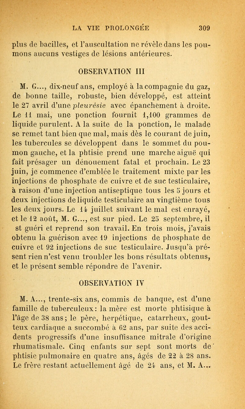 plus de bacilles, et l'ansciiltation ne révèle dans les pou- mons aucuns vestiges de lésions antérieures. OBSERVATION III M. G..., dix-neuf ans, employé à la compagnie du gaz, de bonne taille, robuste, bien développé, est atteint le 27 avril d'une pleurésie avec épanchèment à droite. Le 11 mai, une ponction fournit 1,100 grammes de liquide purulent. A la suite de la ponction, le malade se remet tant bien que mal, mais dès le courant de juin, les tubercules se développent dans le sommet du pou- mon gauche, et la phtisie prend une marche aiguë qui fait présager un dénouement fatal et prochain. Le 23 juin, je commence d'emblée le traitement mixte par les injections de phosphate de cuivre et de suc testiculaire, à raison d'une injection antiseptique tous les 5 jours et deux injections de liquide testiculaire au vingtième tous les deux jours. Le 14 juillet suivant le mal est enrayé, et le 12 août, M. G..., est sur pied. Le 25 septembre, il st guéri et reprend son travail. En trois mois, j'avais obtenu la guérison avec 19 injections de phosphate de cuivre et 92 injections de suc testiculaire. Jusqu'à pré- sent rien n'est venu troubler les bons résultats obtenus, et le présent semble répondre de l'avenir. OBSERVATION IV M. A..., trente-six ans, commis de banque, est d'une famille de tuberculeux : la mère est morte phtisique à l'âge de 38 ans ; le père, herpétique, catarrheux, gout- teux cardiaque a succombé à 62 ans, par suite des acci- dents progressifs d'une insuffisance mitrale d'origine rhumatismale. Cinq enfants sur sept sont morts de phtisie pulmonaire en quatre ans, âgés de 22 à 28 ans. Le frère restant actuellement âgé de 24 ans, et M. A...