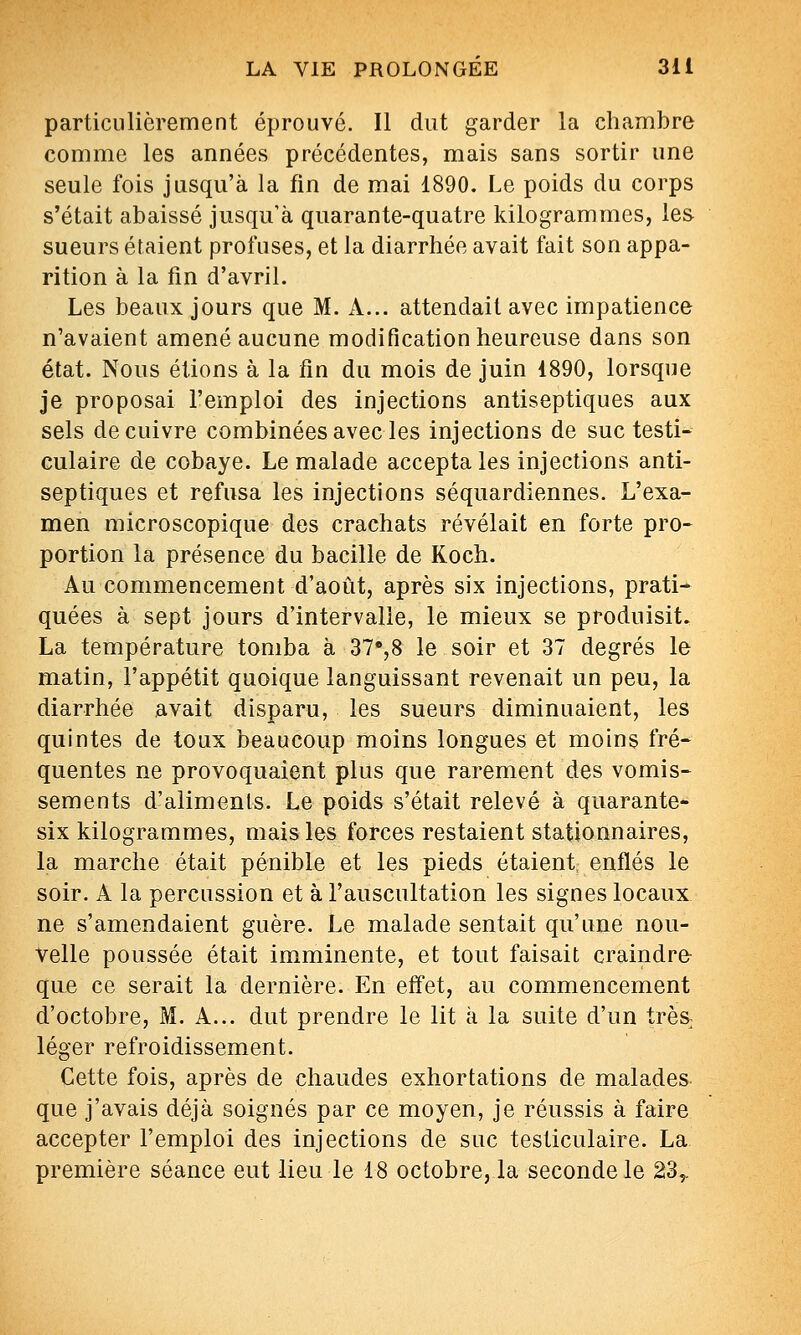 particulièrement éprouvé. Il dut garder la chambre comme les années précédentes, mais sans sortir une seule fois jusqu'à la fin de mai 1890. Le poids du corps s'était abaissé jusqu'à quarante-quatre kilogrammes, les sueurs étaient profuses, et la diarrhée avait fait son appa- rition à la fin d'avril. Les beaux jours que M. A... attendait avec impatience n'avaient amené aucune modification heureuse dans son état. Nous étions à la fin du mois de juin 1890, lorsque je proposai l'emploi des injections antiseptiques aux sels de cuivre combinées avec les injections de suc testi- culaire de cobaye. Le malade accepta les injections anti- septiques et refusa les injections séquardiennes. L'exa- men microscopique des crachats révélait en forte pro- portion la présence du bacille de Koch. Au commencement d'août, après six injections, prati- quées à sept jours d'intervalle, le mieux se produisit. La température tomba à 37'',8 le soir et 37 degrés le matin, l'appétit quoique languissant revenait un peu, la diarrhée avait disparu, les sueurs diminuaient, les quintes de toux beaucoup moins longues et moins fré- quentes ne provoquaient plus que rarement des vomis- sements d'aliments. Le poids s'était relevé à quarante- six kilogrammes, mais les forces restaient stationnaires, la marche était pénible et les pieds étaient, enflés le soir. A la percussion et à l'auscultation les signes locaux ne s'amendaient guère. Le malade sentait qu'une nou- velle poussée était imminente, et tout faisait craindre que ce serait la dernière. En effet, au commencement d'octobre, M. A... dut prendre le lit à la suite d'un trèS; léger refroidissement. Cette fois, après de chaudes exhortations de malades que j'avais déjà soignés par ce moyen, je réussis à faire accepter l'emploi des injections de suc testiculaire. La première séance eut lieu le 18 octobre, la seconde le 23,,